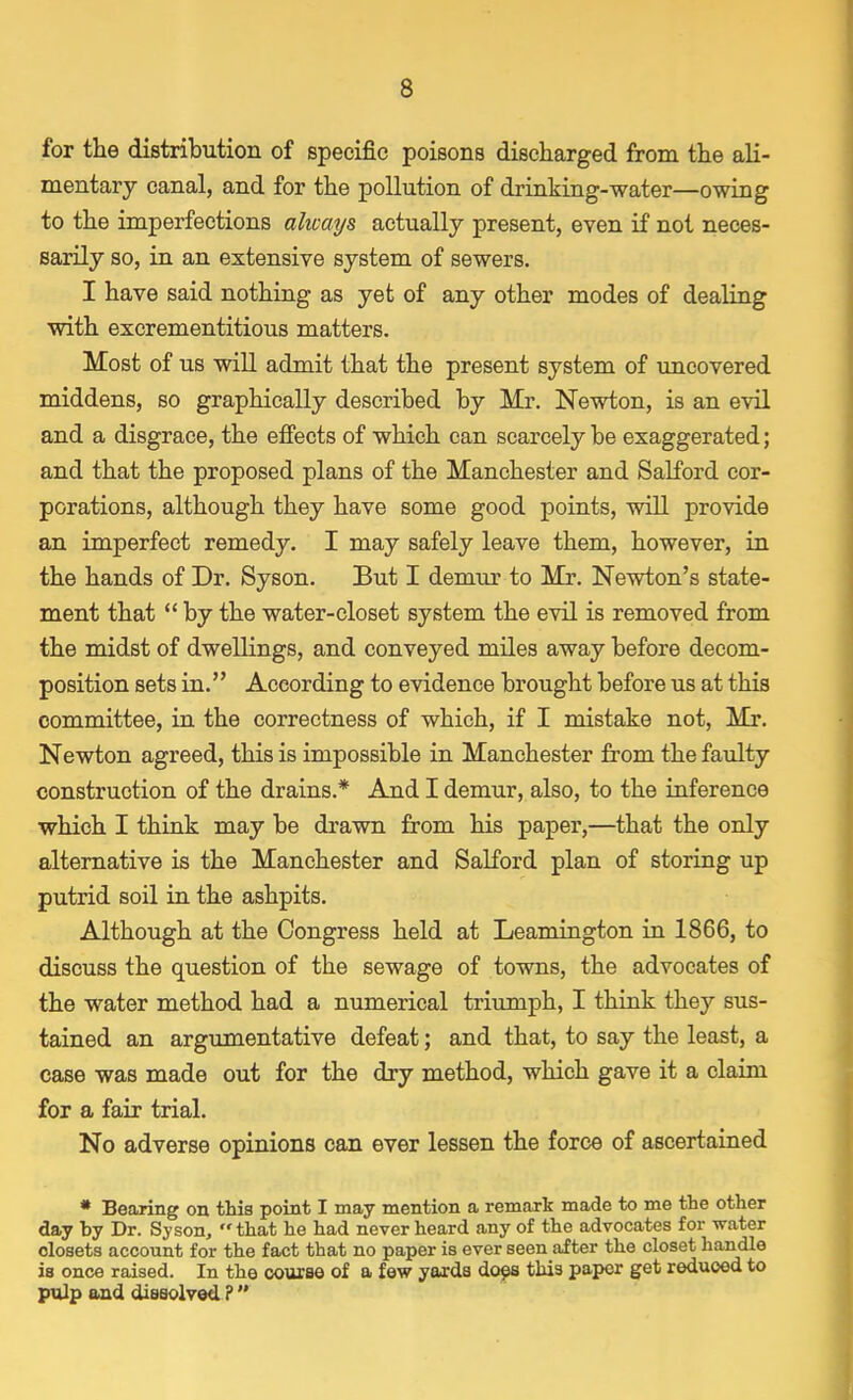 for the distribution of specific poisons discharged from the ali- mentary canal, and for the pollution of drinking-water—owing to the imperfections ahcays actually present, even if not neces- sarily so, in an extensive system of sewers. I have said nothing as yet of any other modes of dealing with excrementitious matters. Most of us will admit that the present system of uncovered middens, so graphically described by Mr. Newton, is an evil and a disgrace, the effects of which can scarcely be exaggerated; and that the proposed plans of the Manchester and Salford cor- porations, although they have some good points, will provide an imperfect remedy. I may safely leave them, however, in the hands of Dr. Syson. But I demur to Mr. Newton's state- ment that  by the water-closet system the evil is removed from the midst of dwellings, and conveyed miles away before decom- position sets in. According to evidence brought before us at this committee, in the correctness of which, if I mistake not, Mr. Newton agreed, this is impossible in Manchester from the faulty construction of the drains.* And I demur, also, to the inference which I think may be drawn from his paper,—that the only alternative is the Manchester and Salford plan of storing up putrid soil in the ashpits. Although at the Congress held at Leamington in 1866, to discuss the question of the sewage of towns, the advocates of the water method had a numerical triumph, I think they sus- tained an argumentative defeat; and that, to say the least, a case was made out for the dry method, which gave it a claim for a fair trial. No adverse opinions can ever lessen the force of ascertained * Bearing on this point I may mention a remark made to me the other day by Dr. Syson, that he had never heard any of the advocates for water closets account for the fact that no paper is ever seen after the closet handle is once raised. In the course of a few yards does this paper get reduced to pulp and dissolved?