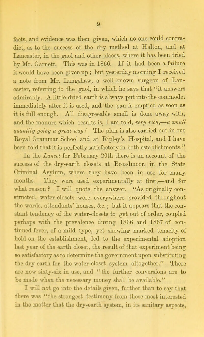 facts, and evidence was then given, which no one could contra- dict, as to the success of the dry method at Halton, and at Lancaster, in the gaol and other places, where it has been tried by Mr. Gamett. This was in 1866. If it had been a failure it would have been given up ; but yesterday morning I received a note from Mr. Langshaw, a well-known surgeon of Lan- caster, referring to the gaol, in which he says that it answers admirably. A little dried earth is always put into the commode, immediately after it is used, and the pan is emptied as soon as it is full enough. All disagreeable smell is done away with, and the manure which results is, I am told, very rich,—a small quantity going a great way! The plan is also carried out in our Royal Grammar School and at Ripley's Hospital, and I have been told that it is perfectly satisfactory in both establishments. In the Lancet for February 20th there is an account of the success of the dry-earth closets at Broadmoor, in the State Criminal Asylum, where they have been in use for many months. They were used experimentally at first,—and for what reason? I will quote the answer. 'As originally con- structed, water-closets were everywhere provided throughout the wards, attendants' houses, &c.; but it appears that the con- stant tendency of the water-closets to get out of order, coupled perhaps with the prevalence during 1866 and 1867 of con- tinued fever, of a mild type, yet showing marked tenacity of hold on the establishment, led to the experimental adoption last year of the earth closet, the result of that experiment being so satisfactory as to determine the government upon substituting the dry earth for the water-closet system altogether. There are now sixty-six in use, and  the further conversions are to be made when the necessary money shall be available. I will not go into the details given, further than to say that there was the strongest testimony from those most interested in the matter that the dry-earth system, in its sanitary aspeots,