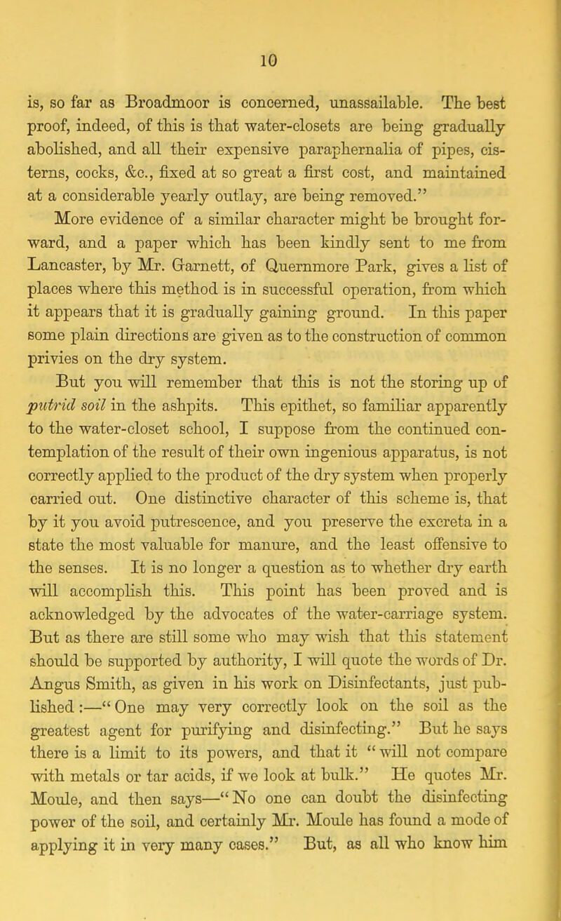 is, so far as Broadmoor is concerned, unassailable. The best proof, indeed, of this is that water-closets are being gradually- abolished, and all their expensive paraphernalia of pipes, cis- terns, cocks, &c, fixed at so great a first cost, and maintained at a considerable yearly outlay, are being removed. More evidence of a similar character might be brought for- ward, and a paper which has been kindly sent to me from Lancaster, by Mr. Grarnett, of Quernmore Park, gives a list of places where this method is in successful operation, from which it appears that it is gradually gaining ground. In this paper some plain directions are given as to the construction of common privies on the dry system. But you will remember that this is not the storing up of putrid soil in the ashpits. This epithet, so familiar apparently to the water-closet school, I suppose from the continued con- templation of the result of their own ingenious apparatus, is not correctly applied to the product of the dry system when properly carried out. One distinctive character of this scheme is, that by it you avoid putrescence, and you preserve the excreta in a state the most valuable for manure, and the least offensive to the senses. It is no longer a question as to whether dry earth will accomplish this. This point has been proved and is acknowledged by the advocates of the water-carriage system. But as there are still some who may wish that this statement should be supported by authority, I will quote the words of Dr. Angus Smith, as given in his work on Disinfectants, just pub- lished :— One may very correctly look on the soil as the greatest agent for purifying and disinfecting. But he says there is a limit to its powers, and that it  will not compare with metals or tar acids, if we look at bulk. He quotes Mr. Moule, and then says—No one can doubt the disinfecting power of the soil, and certainly Mr. Moule has found a mode of applying it in very many cases. But, as all who know him