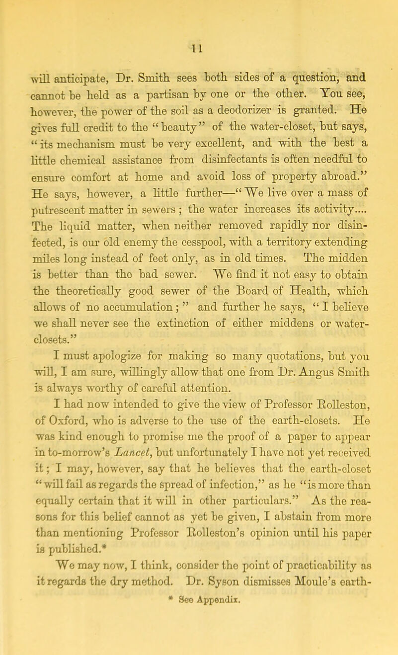 will anticipate, Dr. Smith sees both sides of a question, and cannot be held as a partisan by one or the other. You see, however, the power of the soil as a deodorizer is granted. He gives full credit to the beauty of the water-closet, but says,  its mechanism must be very excellent, and with the best a little chemical assistance from disinfectants is often needful to ensure comfort at home and avoid loss of property abroad. He says, however, a little further— We live over a mass of putrescent matter in sewers ; the water increases its activity.... The liquid matter, when neither removed rapidly nor disin- fected, is our old enemy the cesspool, with a territory extending miles long instead of feet only, as in old times. The midden is better than the bad sewer. We find it not easy to obtain the theoretically good sewer of the Board of Health, which allows of no accumulation ;  and further he says,  I believe we shall never see the extinction of either middens or water- closets. I must apologize for making so many quotations, but you will, I am Pure, willingly allow that one from Dr. Angus Smith is always worthy of careful attention. I had now intended to give the view of Professor Rolleston, of Oxford, who is adverse to the use of the earth-closets. He was kind enough to promise me the proof of a paper to appear in to-morrow's Lancet, but unfortunately I have not yet received it; I may, however, say that he believes that the earth-closet  will fail as regards the spread of infection, as he is more than equally certain that it will in other particulars. As the rea- sons for this belief cannot as yet be given, I abstain from more than mentioning Professor Rolleston's opinion until his paper is published.* Wo may now, I think, consider the point of practicability as it regards the dry method. Dr. Syson dismisses Moule's earth- * See Appendix.