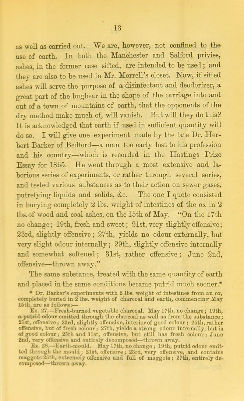 as well as carried out. We are, however, not confined to the use of earth. In both the Manchester and Salford privies, ashes, in the former case sifted, are intended to he used; and they are also to be used in Mr. Morrell's closet. Now, if sifted ashes will serve the purpose of a disinfectant and deodorizer, a great part of the bugbear in the shape of the carriage into and out of a town of mountains of earth, that the opponents of the dry method make much of, will vanish. But will they do this? It is acknowledged that earth if used in sufficient quantity will do so. I will give one experiment made by the late Dr. Her- bert Barker of Bedford—a man too early lost to his profession and his country—which is recorded in the Hastings Prize Essay for 1865. He went through a most extensive and la- borious series of experiments, or rather through several series, and tested various substances as to their action on sewer gases, putrefying liquids and solids, &c. The one I quote consisted in burying completely 2 lbs. weight of intestines of the ox in 2 lbs. of wood and coal ashes, on the 15th of May. On the 17th no change; 19th, fresh and sweet; 21st, very slightly offensive; 23rd, slightly offensive; 27th, yields no odour externally, but very slight odour internally ; 29th, slightly offensive internally and somewhat softened; 31st, rather offensive; June 2nd, offensive—thrown away. The same substance, treated with the same quantity of earth and placed in the same conditions became putrid much sooner.* * Dr. Barker's experiments with 2 lbs. weight of intestines from an ox, completely buried in 2 lbs. weight of charcoal and earth, commencing May 15th, are as follows:— Ex. 27.—Fresh-burned vegetable charcoal. May 17th, no change; 19th, a putrid odour emitted through the charcoal as well as from the substance; 21at, offensive; 23rd, slightly offensive, interior of good colour; 25th, rather offensive, but of fresh colour; 27th, yields a strong odour internally, but ia of good colour; 25th and 31st, offensive, but still has fresh colour; June 2nd, very offensive and entirely decomposed—thrown away. Ex. 28.—Earth-mould. May 17th, no change ; 19th, putrid odour emit- ted through the mould; 21st, offensive; 23rd, very offensive, and contains maggots 25th, extremely offensivo and full of maggots; 27th, entirely de- composed—thrown away.