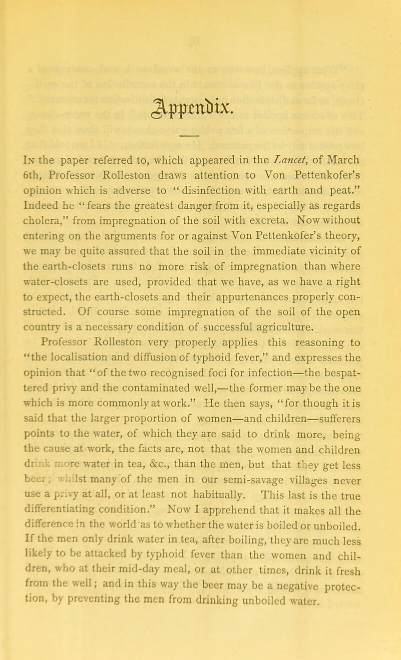 Jlpptttbix. In the paper referred to, which appeared in the Lancet, of March 6th, Professor Rolleston draws attention to Von Pettenkofer's opinion which is adverse to  disinfection with earth and peat. Indeed he fears the greatest danger from it, especially as regards cholera, from impregnation of the soil with excreta. Now without entering on the arguments for or against Von Pettenkofer's theory, we may be quite assured that the soil in the immediate vicinity of the earth-closets runs no more risk of impregnation than where water-closets are used, provided that we have, as we have a right to expect, the earth-closets and their appurtenances properly con- structed. Of course some impregnation of the soil of the open country is a necessary condition of successful agriculture. Professor Rolleston very properly applies this reasoning to the localisation and diffusion of typhoid fever, and expresses the opinion that of the two recognised foci for infection—the bespat- tered privy and the contaminated well,—the former may be the one which is more commonly at work. He then says, for though it is said that the larger proportion of women—and children—sufferers points to the water, of which they are said to drink more, being the cause at work, the facts are, not that the women and children drink more water in tea, &c, than the men, but that they get less beer; wh:1st many of the men in our semi-savage villages never use a privy at all, or at least not habitually. This last is the true differentiating condition. Now I apprehend that it makes all the difference in the world as to whether the water is boiled or unboiled. If the men only drink water in tea, after boiling, they are much less likely to be attacked by typhoid fever than the women and chil- dren, who at their mid-day meal, or at other times, drink it fresh from the well; and in this way the beer may be a negative protec- tion, by preventing the men from drinking unboiled water.