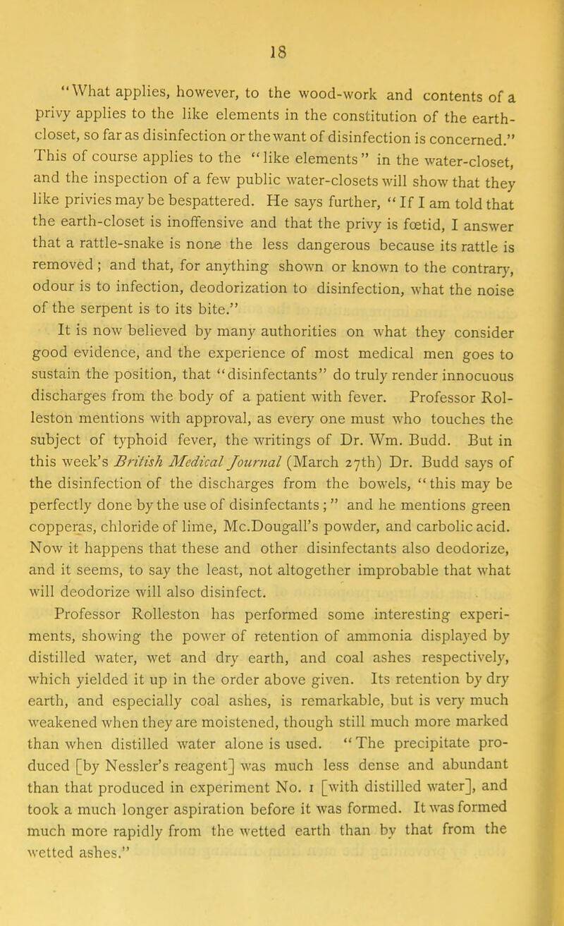 What applies, however, to the wood-work and contents of a privy applies to the like elements in the constitution of the earth- closet, so far as disinfection or the want of disinfection is concerned. This of course applies to the  like elements  in the water-closet, and the inspection of a few public water-closets will show that they like privies maybe bespattered. He says further,  If I am told that the earth-closet is inoffensive and that the privy is foetid, I answer that a rattle-snake is none the less dangerous because its rattle is removed ; and that, for anything shown or known to the contrary, odour is to infection, deodorization to disinfection, what the noise of the serpent is to its bite. It is now believed by many authorities on what they consider good evidence, and the experience of most medical men goes to sustain the position, that disinfectants do truly render innocuous discharges from the body of a patient with fever. Professor Rol- leston mentions with approval, as every one must who touches the subject of typhoid fever, the writings of Dr. Wm. Budd. But in this week's British Medical Journal (March 27th) Dr. Budd says of the disinfection of the discharges from the bowels,  this may be perfectly done by the use of disinfectants ;  and he mentions green copperas, chloride of lime, Mc.Dougall's powder, and carbolic acid. Now it happens that these and other disinfectants also deodorize, and it seems, to say the least, not altogether improbable that what will deodorize will also disinfect. Professor Rolleston has performed some interesting experi- ments, showing the power of retention of ammonia displayed by distilled water, wet and dry earth, and coal ashes respectively, which yielded it up in the order above given. Its retention by dry earth, and especially coal ashes, is remarkable, but is very much weakened when they are moistened, though still much more marked than when distilled water alone is used. The precipitate pro- duced [by Nessler's reagent] was much less dense and abundant than that produced in experiment No. 1 [with distilled water], and took a much longer aspiration before it was formed. It was formed much more rapidly from the wetted earth than by that from the wetted ashes.