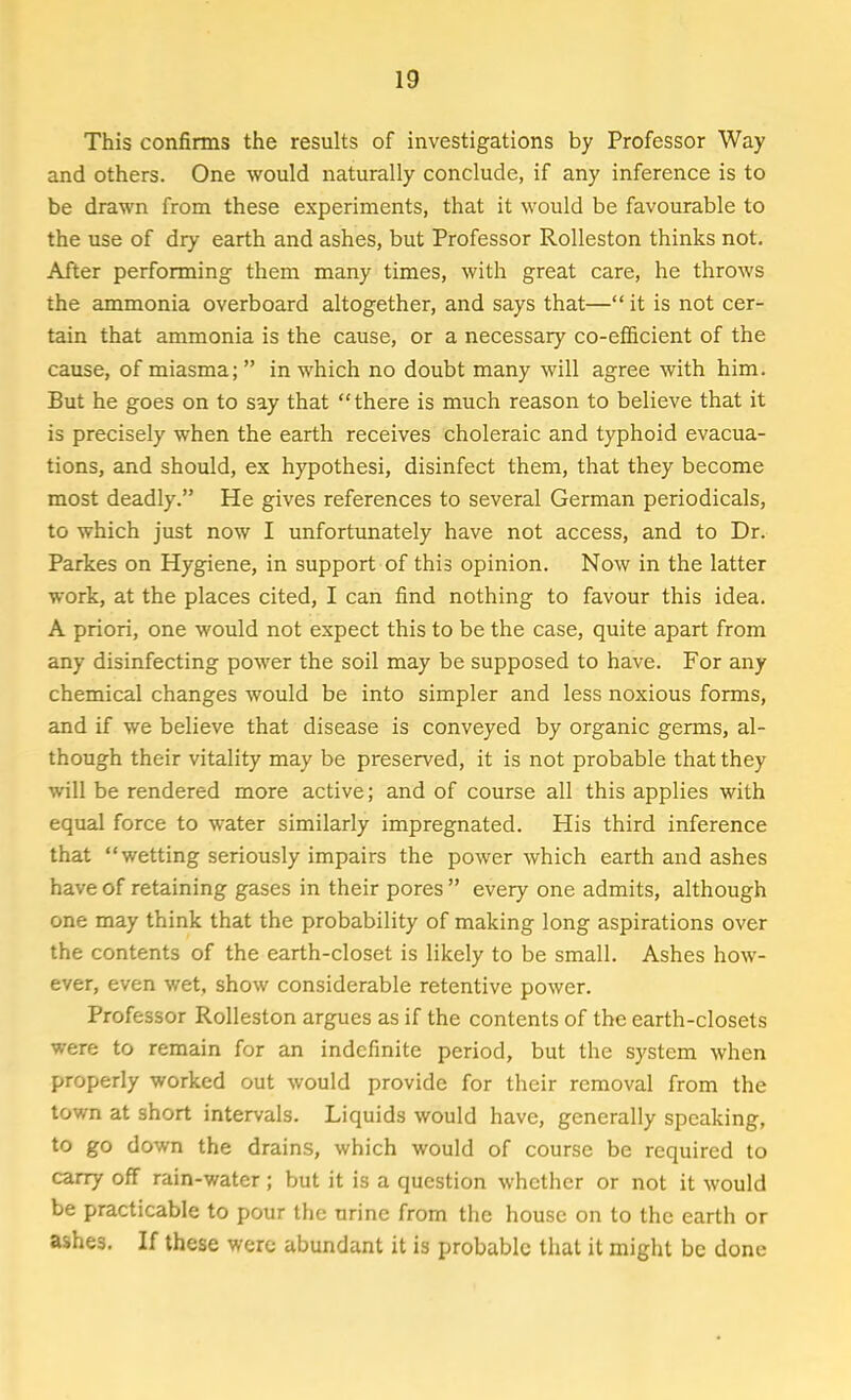 This confirms the results of investigations by Professor Way and others. One would naturally conclude, if any inference is to be drawn from these experiments, that it would be favourable to the use of dry earth and ashes, but Professor Rolleston thinks not. After performing them many times, with great care, he throws the ammonia overboard altogether, and says that— it is not cer- tain that ammonia is the cause, or a necessary co-efficient of the cause, of miasma;  in which no doubt many will agree with him. But he goes on to say that there is much reason to believe that it is precisely when the earth receives choleraic and typhoid evacua- tions, and should, ex hypothesi, disinfect them, that they become most deadly. He gives references to several German periodicals, to which just now I unfortunately have not access, and to Dr. Parkes on Hygiene, in support of this opinion. Now in the latter work, at the places cited, I can find nothing to favour this idea. A priori, one would not expect this to be the case, quite apart from any disinfecting power the soil may be supposed to have. For any chemical changes would be into simpler and less noxious forms, and if we believe that disease is conveyed by organic germs, al- though their vitality may be preserved, it is not probable that they will be rendered more active; and of course all this applies with equal force to water similarly impregnated. His third inference that wetting seriously impairs the power which earth and ashes have of retaining gases in their pores  every one admits, although one may think that the probability of making long aspirations over the contents of the earth-closet is likely to be small. Ashes how- ever, even wet, show considerable retentive power. Professor Rolleston argues as if the contents of the earth-closets were to remain for an indefinite period, but the system when properly worked out would provide for their removal from the town at short intervals. Liquids would have, generally speaking, to go down the drains, which would of course be required to carry off rain-water; but it is a question whether or not it would be practicable to pour the urine from the house on to the earth or ashes. If these were abundant it is probable that it might be done