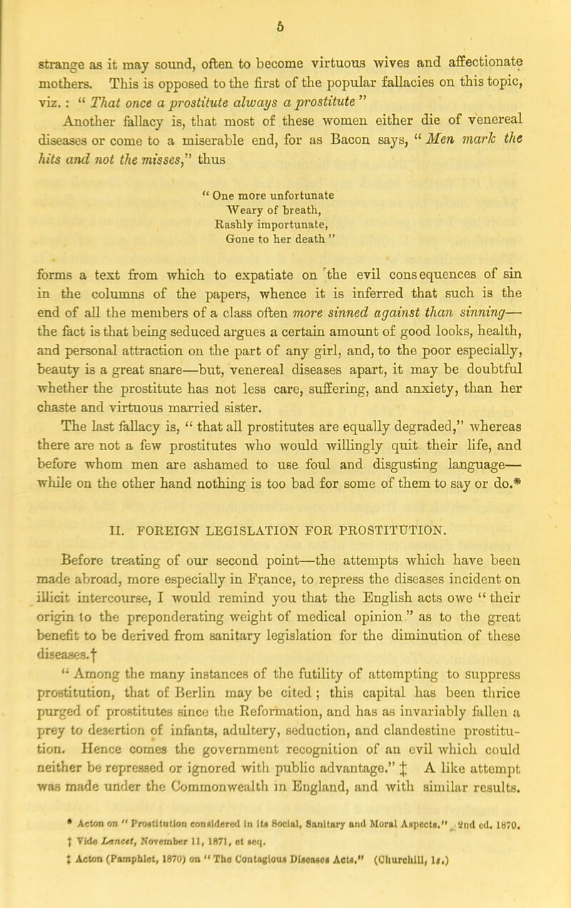 strange as it may sound, often to become virtuous wive3 and affectionate mothers. This is opposed to the first of the popular fallacies on this topic, viz.:  That once a prostitute always a prostitute  Another fallacy is, that most of these women either die of venereal diseases or come to a miserable end, for as Bacon says,  Men mark the hits and not the misses thus  One more unfortunate Weary of breath, Rashly importunate, Gone to her death  forms a text from which to expatiate on rthe evil consequences of sin in the columns of the papers, whence it is inferred that such is the end of all the members of a class often more sinned against than sinning— the fact is that being seduced argues a certain amount of good looks, health, and personal attraction on the part of any girl, and, to the poor especially, beauty is a great snare—but, venereal diseases apart, it may be doubtful whether the prostitute has not less care, suffering, and anxiety, than her chaste and virtuous married sister. The last fallacy is,  that all prostitutes are equally degraded, whereas there are not a few prostitutes who would willingly quit their life, and before whom men are ashamed to use foul and disgusting language— while on the other hand nothing is too bad for some of them to say or do.* II. FOREIGN LEGISLATION FOR PROSTITUTION. Before treating of our second point—the attempts which have been made abroad, more especially in France, to repress the diseases incident on illicit intercourse, I would remind you that the English acts owe their origin to the preponderating weight of medical opinion  as to the great benefit to be derived from sanitary legislation for the diminution of these diseases.!  Among the many instances of the futility of attempting to suppress prostitution, that of Berlin may be cited ; this capital has been thrice purged of prostitutes since the Reformation, and has as invariably fallen a prey to desertion of infanta, adultery, seduction, and clandestine prostitu- tion. Hence comes the government recognition of an evil which could neither be repressed or ignored with public advantage. J A like attempt was made under the Commonwealth in England, and with similar results. • Acton m  Prostitution considered in its Social, Sanitary and Moral Aspects. _ and ed. 1H70. t Vide Lanctt, November 11, 1871, et seq. % Acton (Pamphlet, 1970) on  Toe C'ontagtou* Diseases Acts. (Churchill, WO