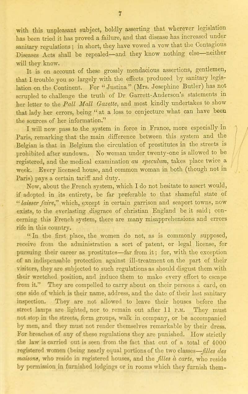 with this unpleasant subject, boldly asserting that wherever legislation has been tried it has proved a failure, and that disease has increased under sanitary regulations ; in short, they have vowed a vow that the Contagious Diseases Acts shall be repealed—and they know nothing else—neither will they know. It is on account of these grossly mendacious assertions, gentlemen, that I trouble you so largely with the effects produced by sanitary legis- lation on the Continent. For  Justina  (Mrs. Josephine Butler) has not scrupled to challenge the truth of Dr. Garrett-Anderson's statements in her letter to the Pall Mall Gazette, and most kindly undertakes to show that lady her errors, being at a loss to conjecture what can have been the sources of her information. I will now pass to the system in force in France, more especially in ^ , Paris, remarking that the main difference between this system and the Belgian is that in Belgium the circulation of prostitutes in the streets is prohibited after sundown. No woman under twenty-one is allowed to be registered, and the medical examination au speculum, takes place twice a week. Every licensed house, and common woman in both (though not in Paris) pays a certain tariff and duty. Now, about the French system, which I do not hesitate to assert would, if adopted in its entirety, be far preferable to that shameful state of ,£ laisser faire which, except in certain garrison and seaport towns, now exists, to the everlasting disgrace of christian England be it said; con- cerning this French system, there are many misapprehensions and errors rife in this country.  In the first place, the women do not, as is commonly supposed, receive from the administration a sort of patent, or legal license, for pursuing their career as prostitutes—far from it; for, with the exception of an indispensable protection against ill-treatment on the part of their visitors, they are subjected to such regulations as should disgust them with their wretched position, and induce them to make every effort to escape from it. They are compelled to carry about on their persons a card, on one side of which is their name, address, and the date of their last sanitary inspection. They are not allowed to leave their houses before the street lamps are lighted, nor to remain out after 11 p.m. They must not stop in the streets, form groups, walk in company, or be accompanied by men, and they must not render themselves remarkable by their dress. For breaches of any of these regulations they arc punished. How strictly the law is carried out is seen from the fact that out of a total of 4000 registered women (being nearly equal portions of the two classes—-filles des maisons, who reside in registered houses, and the /dies a carte, who reside by permission in furnished lodgings or in rooms which they furnish them-