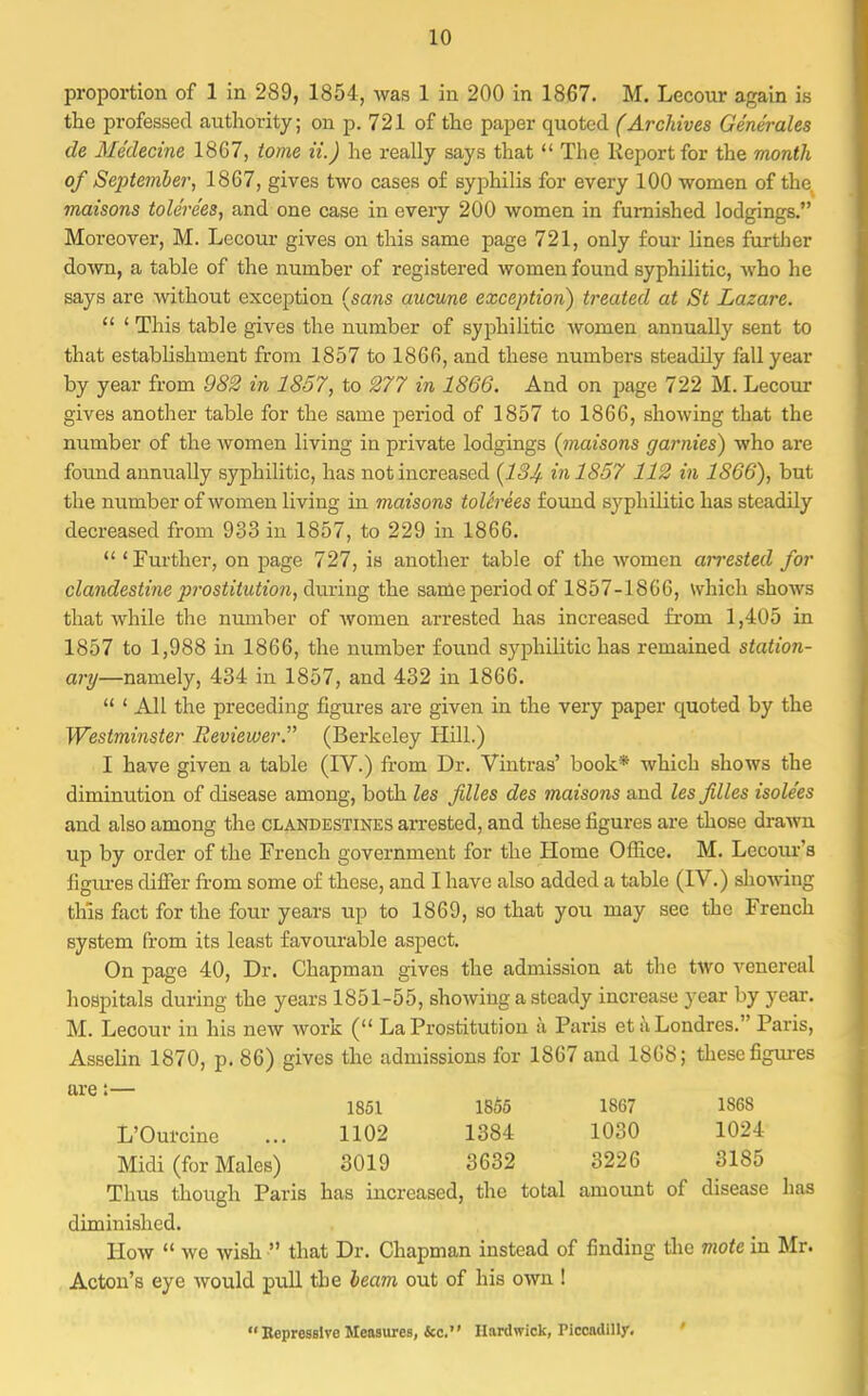 proportion of 1 in 289, 1854, was 1 in 200 in 1867. M. Lecour again is the professed authority; on p. 721 of the paper quoted (Archives Generates de Medecine 1867, tome ii.) he really says that  The Keport for the month of September, 1867, gives two cases of syphilis for every 100 women of the maisons tole're'es, and one case in every 200 women in furnished lodgings. Moreover, M. Lecour gives on this same page 721, only four lines further down, a table of the number of registered women found syphilitic, who he says are without exception (sans aucune exception) treated at St Lazare.  ' This table gives the number of syphilitic women annually sent to that establishment from 1857 to 1866, and these numbers steadily fall year by year from 982 in 1857, to 277 in 1866. And on page 722 M. Lecour gives another table for the same period of 1857 to 1866, showing that the number of the women living in private lodgings (maisons gamies) who are found annually syphilitic, has not increased (134- in 1857 112 in 1866), but the number of women living in maisons toUrees found syphilitic has steadily decreased from 933 in 1857, to 229 in 1866.  'Further, on page 727, is another table of the women arrested for clandestine prostitution, during the same period of 1857-1866, which shows that while the number of women arrested has increased from 1,405 in 1857 to 1,988 in 1866, the number found syphilitic has remained station- ary—namely, 434 in 1857, and 432 in 1866.  ' All the preceding figures are given in the very paper quoted by the Westminster Reviewer. (Berkeley Hill.) I have given a table (IV.) from Dr. Vintras' book* which shows the diminution of disease among, both les files des maisons and les files isole'es and also among the clandestines arrested, and these figures are those drawn up by order of the French government for the Home Office. M. Lecour's figiues differ from some of these, and I have also added a table (IV.) showing this fact for the four years up to 1869, so that you may see the French system from its least favourable aspect. On page 40, Dr. Chapman gives the admission at the two venereal hospitals during the years 1851-55, showing a steady increase year by year. M. Lecour in his new work ( La Prostitution k Paris etuLondres. Paris, Asselin 1870, p. 86) gives the admissions for 1867 and 1868; these figures are:— 1851 1855 1867 1868 L'Ourcine ... 1102 1384 1030 1024 Midi (for Males) 3019 3632 3226 3185 Thus though Paris has increased, the total amount of disease has diminished. How  we wish  that Dr. Chapman instead of finding the mote in Mr. Acton's eye would pull the beam out of his own ! Repressive Measures, &c. Hnrdwick, Piccadilly.