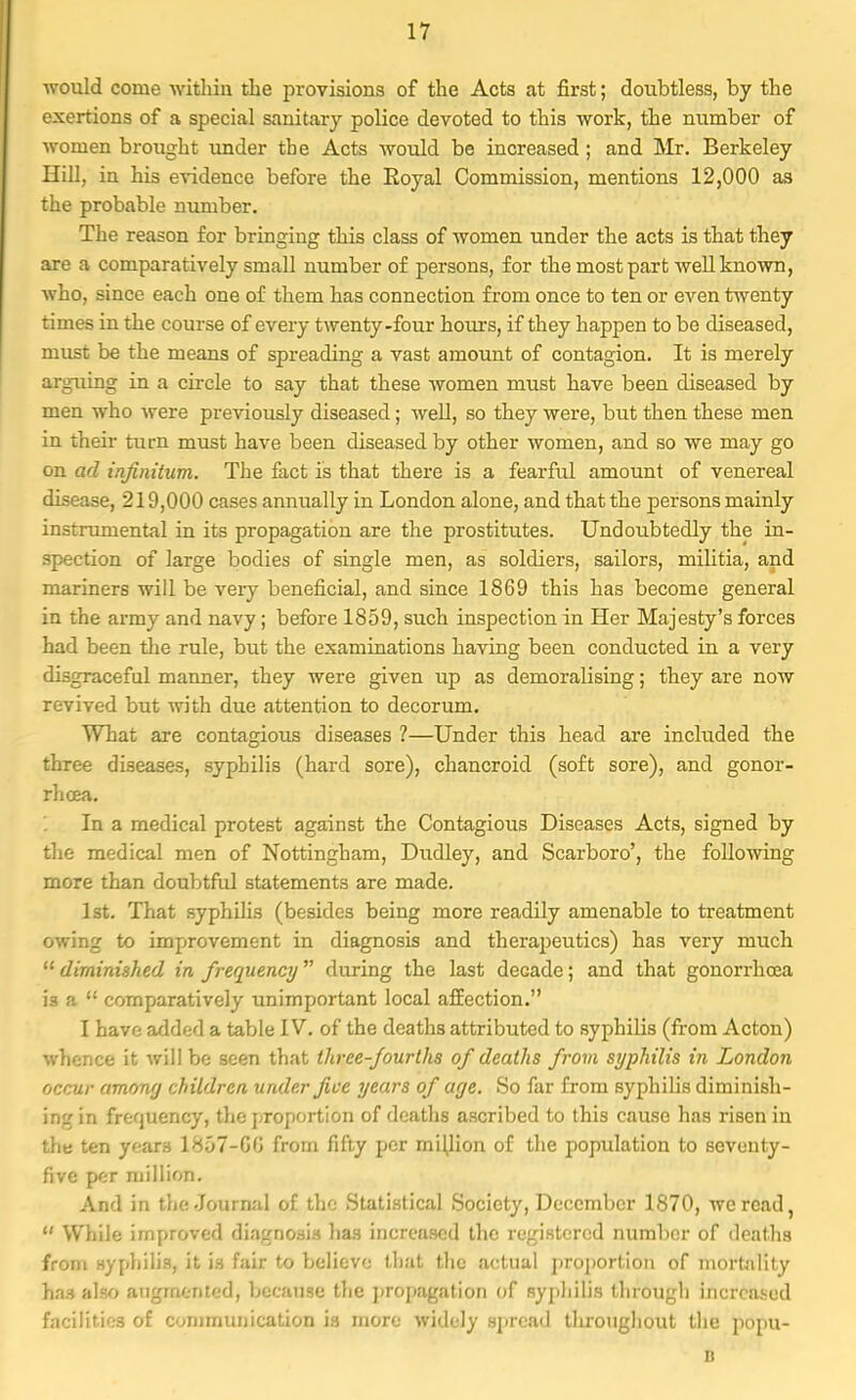 would come within the provisions of the Acts at first; doubtless, by the exertions of a special sanitary police devoted to this work, the number of women brought under the Acts would be increased ; and Mr. Berkeley Hill, in his evidence before the Royal Commission, mentions 12,000 as the probable number. The reason for bringing this class of women under the acts is that they are a comparatively small number of persons, for the most part well known, who. since each one of them has connection from once to ten or even twenty times in the course of every twenty-four hours, if they happen to be diseased, must be the means of spreading a vast amount of contagion. It is merely arguing in a circle to say that these women must have been diseased by men who were previously diseased; well, so they were, but then these men in their turn must have been diseased by other women, and so we may go on ad infinitum. The fact is that there is a fearful amount of venereal disease, 219,000 cases annually in London alone, and that the persons mainly instrumental in its propagation are the prostitutes. Undoubtedly the in- spection of large bodies of single men, as soldiers, sailors, militia, and mariners will be very beneficial, and since 1869 this has become general in the army and navy; before 1859, such inspection in Her Majesty's forces had been the rule, but the examinations having been conducted in a very disgraceful manner, they were given up as demoralising; they are now revived but with due attention to decorum. What are contagious diseases ?—Under this head are included the three diseases, syphilis (hard sore), chancroid (soft sore), and gonor- rhoea. 1 In a medical protest against the Contagious Diseases Acts, signed by the medical men of Nottingham, Dudley, and Scarboro', the following more than doubtful statements are made. 1st. That syphilis (besides being more readily amenable to treatment owing to improvement in diagnosis and therapeutics) has very much  diminished in frequency during the last decade; and that gonorrhoea is a  comparatively unimportant local affection. I have added a table IV. of the deaths attributed to syphilis (from Acton) whence it will be seen that three-fourths of deaths from syphilis in London occur among children under Jive years of age. So far from syphilis diminish- ing in frequency, the proportion of deaths ascribed to this cause has risen in the ten yarn 1857-GG from fifty per million of the population to seventy- five per million. And in the Journal of the Statistical Society, December 1870, we read,  While improved diagnosis has increased the registered number of deaths from syphilis, it is fair to believe that the actual proportion of mortality ha.H also augmented, because the propagation of syphilis through increased facilities of communication is more widely spread tliroughout the popu- D