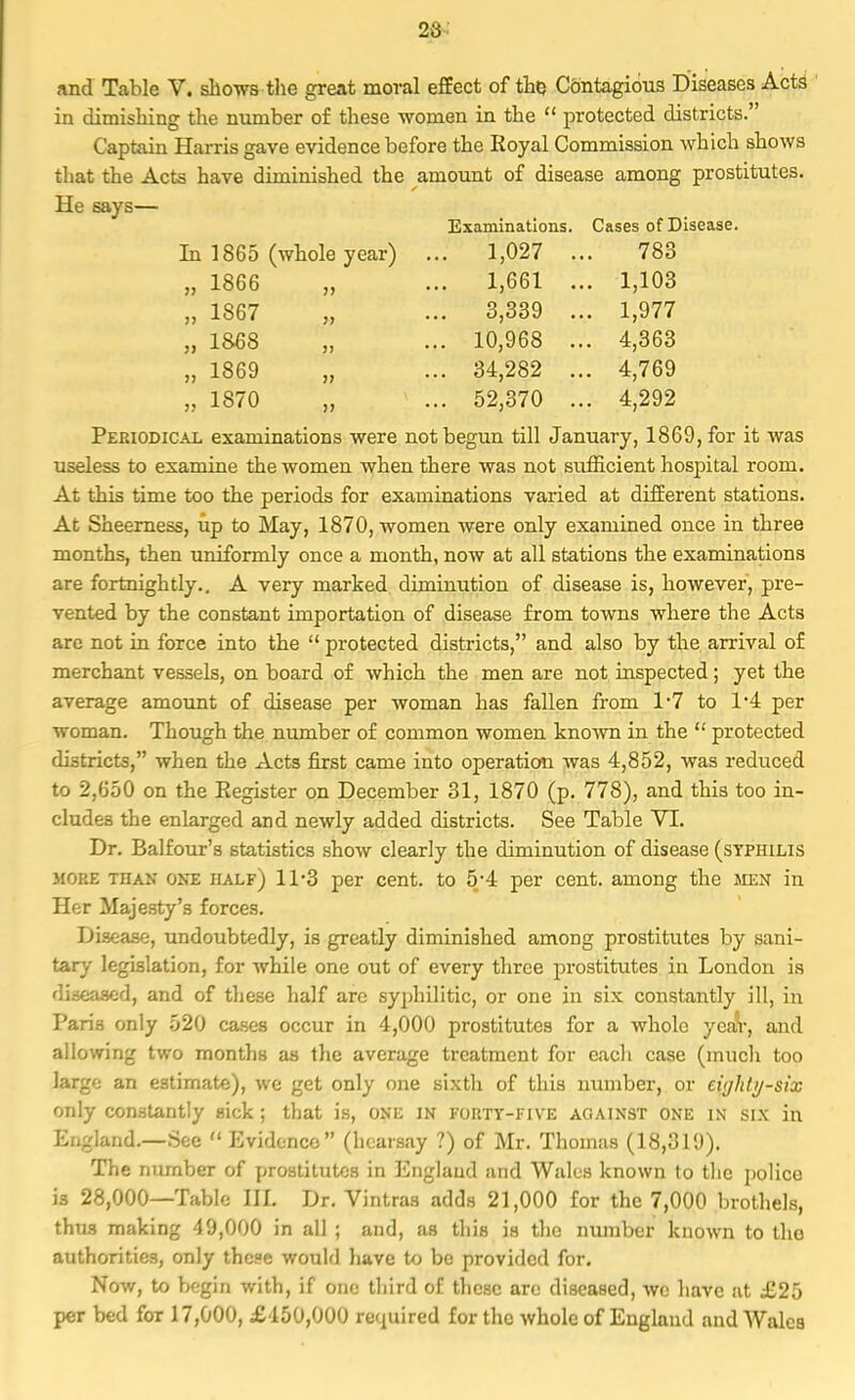 and Table V. shows the great moral effect of the, Contagious Diseases Acts in diinishing the number of these women in the  protected districts.' Captain Harris gave evidence before the Royal Commission which shows that the Acts have diminished the amount of disease among prostitutes. He says— Examinations. Cases of Disease. In 1865 (whole year) .. 1,027 . 783 „ 1866 „ .. 1,661 . . 1,103 „ 1867 „ .. 3,339 . . 1,977 „ 1868 „ . 10,968 . . 4,363 i) 1869 „ . 34,282 . . 4,769 „ 1870 „ . 52,370 . . 4,292 Periodical examinations were not begun till January, 1869, for it was useless to examine the women when there was not sufficient hospital room. At this time too the periods for examinations varied at different stations. At Sheerness, up to May, 1870, women were only examined once in three months, then uniformly once a month, now at all stations the examinations are fortnightly.. A very marked diminution of disease is, however, pre- vented by the constant importation of disease from towns where the Acts are not in force into the  protected districts, and also by the arrival of merchant vessels, on board of which the men are not inspected; yet the average amount of disease per woman has fallen from 1*7 to 1*4 per woman. Though the number of common women known in the  protected districts, when the Acts first came into operation was 4,852, was reduced to 2,650 on the Register on December 31, 1870 (p. 778), and this too in- cludes the enlarged and newly added districts. See Table VI. Dr. Balfour's statistics show clearly the diminution of disease (syphilis more than one half) 11*3 per cent, to 5/4 per cent, among the men in Her Majesty's forces. Disease, undoubtedly, is greatly diminished among prostitutes by sani- tary legislation, for while one out of every three prostitutes in London is diseased, and of these half are syphilitic, or one in six constantly ill, in Paris only 520 cases occur in 4,000 prostitutes for a whole yeaV, and allowing two months as the average treatment for each case (much too largo an estimate), we get only one sixth of this number, or eighty-six only constantly sick; that is, one in forty-five against one in six in England.—See  Evidence (hearsay ?) of Mr. Thomas (18,319). The number of prostitutes in England and Wales known to the police is 28,000—Table ELL Dr. Vintras adds 21,000 for the 7,000 brothels, thus making 49,000 in all ; and, as this is the number known to tho authorities, only these would have to be provided for. Now, to begin with, if one third of these are diseased, we have at £25 per bed for 17,000, £450,000 required for the whole of England and Wales