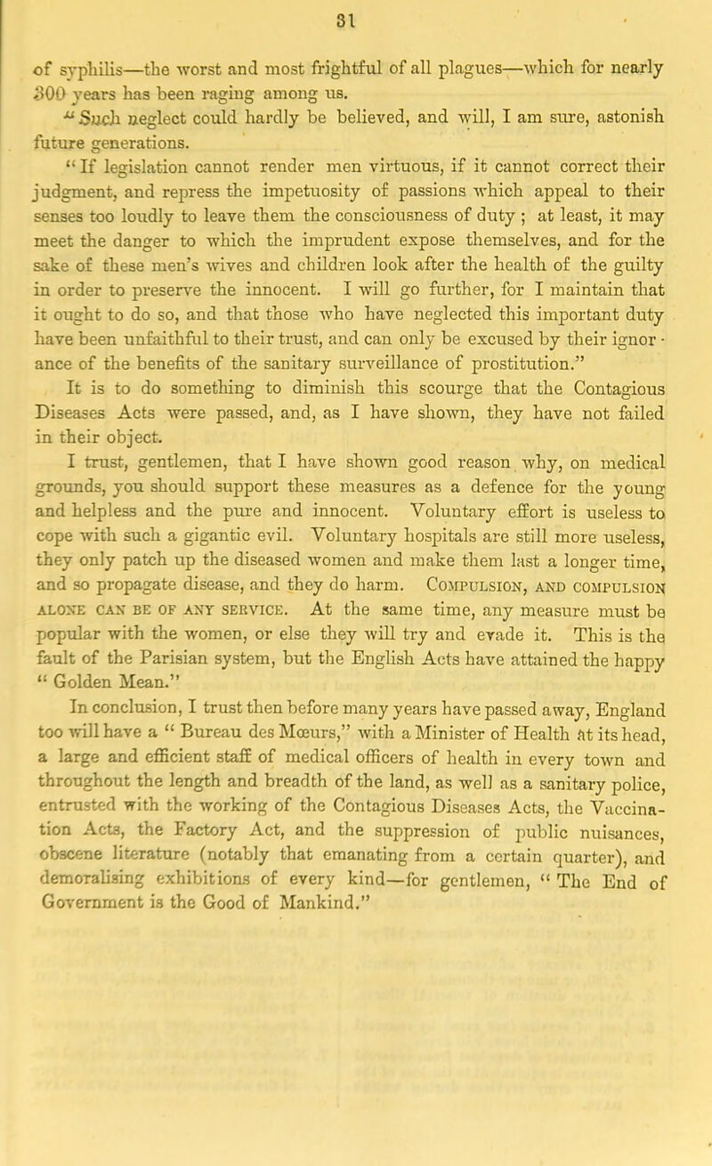 of syphilis—the worst and most frightful of all plagues—which for nearly BOO years has been raging among us. u Such neglect could hardly be believed, and will, I am sure, astonish future generations.  If legislation cannot render men virtuous, if it cannot correct their judgment, and repress the impetuosity of passions which appeal to their senses too loudly to leave them the consciousness of duty ; at least, it may meet the danger to which the imprudent expose themselves, and for the sake of these men's wives and children look after the health of the guilty in order to preserve the innocent. I will go further, for I maintain that it ought to do so, and that those who have neglected this important duty have been unfaithful to their trust, and can only be excused by their ignor • ance of the benefits of the sanitary surveillance of prostitution. It is to do something to diminish this scourge that the Contagious Diseases Acts were passed, and, as I have shown, they have not failed in their object. I trust, gentlemen, that I have shown good reason why, on medical grounds, you should support these measures as a defence for the young and helpless and the pure and innocent. Voluntary effort is useless to cope with such a gigantic evil. Voluntary hospitals are still more useless, they only patch up the diseased women and make them last a longer time, and so propagate disease, and they do harm. Compulsion, and compulsion alone can be of any service. At the same time, any measure must be popular with the women, or else they will try and evade it. This is the fault of the Parisian system, but the English Acts have attained the happy  Golden Mean. In conclusion, I trust then before many years have passed away, England too will have a  Bureau des Mceurs, with a Minister of Health At its head, a large and efficient staff of medical officers of health in every town and throughout the length and breadth of the land, as well as a sanitary police, entrusted with the working of the Contagious Diseases Acts, the Vaccina- tion Acta, the Factory Act, and the suppression of public nuisances, obscene literature (notably that emanating from a certain quarter), and demoralising exhibitions of every kind—for gentlemen,  The End of Government is the Good of Mankind.