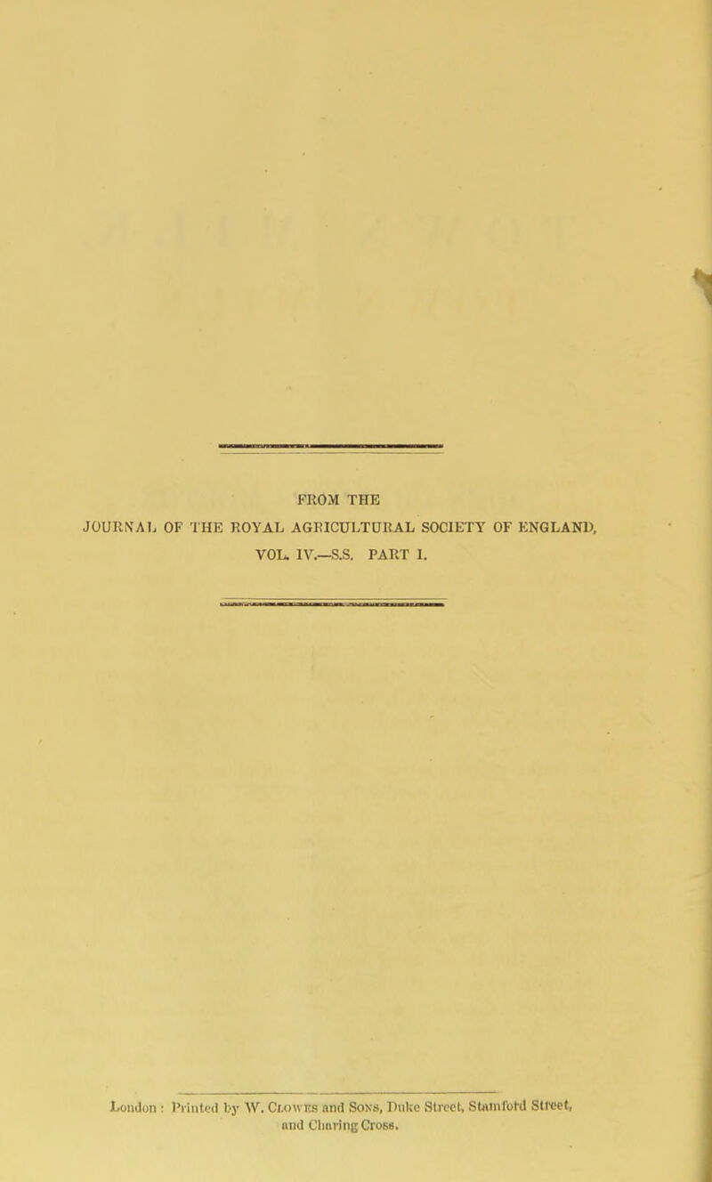 FROM THE JOURNAL OF THE ROYAL AGRICULTURAL SOCIETY OF KNGLANU, VOL. IV.—S.S. PART 1. London : Piiutcd by W. Clowes and Sons, Duke Street, SUimlo1-d Street, and Clmring Cross.