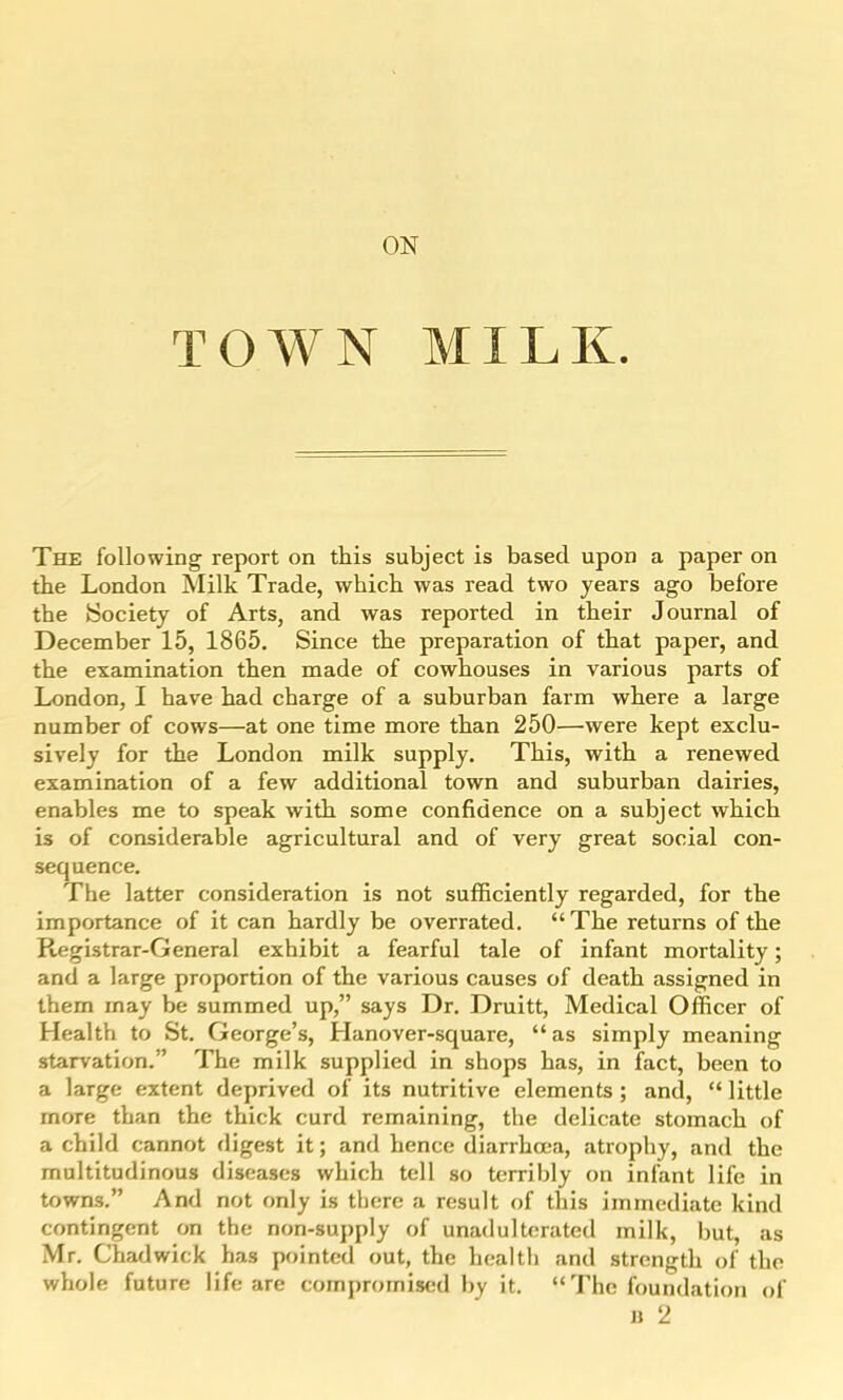 TOWN MILK. The following report on this subject is based upon a paper on the London Milk Trade, which was read two years ago before the Society of Arts, and was reported in their Journal of December 15, 1865. Since the preparation of that paper, and the examination then made of cowhouses in various parts of London, I have had charge of a suburban farm where a large number of cows—at one time more than 250—were kept exclu- sively for the London milk supply. This, with a renewed examination of a few additional town and suburban dairies, enables me to speak with some confidence on a subject which is of considerable agricultural and of very great social con- sequence. The latter consideration is not sufficiently regarded, for the importance of it can hardly be overrated. The returns of the Registrar-General exhibit a fearful tale of infant mortality; and a large proportion of the various causes of death assigned in them may be summed up, says Dr. Druitt, Medical Officer of Health to St. George's, Hanover-square, as simply meaning starvation. The milk supplied in shops has, in fact, been to a large extent deprived of its nutritive elements; and,  little more than the thick curd remaining, the delicate stomach of a child cannot digest it; and hence diarrhoea, atrophy, and the multitudinous diseases which tell so terribly on infant life in towns. And not only is there a result of this immediate kind contingent on the non-suj)ply of unadulterated milk, but, as Mr. Chadwick has pointed out, the health and strength of the whole future life are compromised by it.  The foundation of u 2