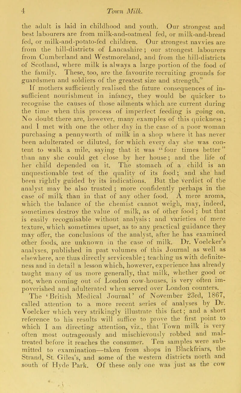 tlie adult is laid in childhood and youth. Our strongest and best labourers are from milk-and-oatmeal fed, or milk-and-bread fed, or milk-and-potato-fed children. Our strongest navvies are from the hill-districts of Lancashire; our strongest labourers from Cumberland and Westmoreland, and from the hill-districts of Scotland, where milk is always a large portion of the food of the family. These, too, are tlie favourite recruiting grounds for guardsmen and soldiers of the greatest size and strength. If mothers sufficiently realised the future consequences of in- sufficient nourishment in infancy, they would be quicker to recognise the causes of those ailments which are current during the time when this process of imperfect feeding is going on. No (loubt there are, however, many examples of this cpiickness ; and I met with one the other day in the case of a poor woman purchasing a pennyworth of milk in a shop where it has never been adulterated or diluted, for which every day she was con- tent to walk a mile, saying that it was  four times better than any she could get close by her house; and the life of her child depended on it. The stomach of a child is an unquestionable test of the quality of its food; and she had been riglitly guided by its indications. But the verdict of the analyst may be also trusted ; more confidently perhaps in the case of milk than in that of any other food, A mere aroma, wliich the balance of the chemist cannot weigh, may, indeed, sometimes destroy the value of milk, as of other food ; but that is easily recognisable without analysis: and varieties of mere texture, which sometimes upset, as to any practical guidance they may offer, the conclusions of the analyst, after he has examined other foods, are unknown in the case of milk. Dr. Voelcker's analyses, published in past volumes of this Journal as well as elsewhere, are thus directly serviceable ; teaching us with definite- ness and in detail a lesson which, however, experience has already taught many of us more generally, that milk, wliether good or not, when coming out of London cow-houses, is very often im- poverished and adulterated when served over London counters. The 'British Medical Journal' of November 23rd, 1867, called attention to a more recent series of analyses by Dr. Voelcker which very strikingly illustrate this fact; and a short reference to his results will suffice to prove the first point to which I am directing attention, viz., that Town milk is very often most outrageously and mischievously robbed and mal- treated before it reaches the consumer. Ten samples were sub- mitted to examination—taken from shoj)s in l^lackfriars, the Strand, St. Giles's, and some of the western districts north and south of Hyde Park. Of these only one was just as the cow c