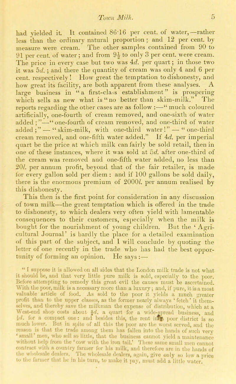 had yielded it. It contained 8(vl6 per cent, of water,—rather less than the ordinary natural proportion i and 12 per cent, by measure were cream. The other samples contained from 90 to it 1 per cent, of water ; and from 9i to only 3 per cent, were cream. The price in every case but two was 4(7. per quart; in those two it was bd. ; and there the quantity of cream was only 4 and 6 per cent, respectively ! How great the temptation to dishonesty, and how great its facility, are both apparent from these analyses. A large business in  a first-class establishment is prospering which sells as new what is no belter than skim-milk. The reports regarding the otber cases are as follow :— much coloured artificially, one-fourth of cream removed, and one-sixth of water added ;—one-fourth of cream removed, and one-third of water added ; —  skim-milk, with one-third water ! —  one-third cream removed, and one-fifth water added. If 4rf. per imperial quart be the price at which milk can fairly be sold retail, then in one of these instances, where it was sold at bd. after one-third of the cream was removed and one-fifth water added, no less than 20/. per annum profit, beyond that of the fair retailer, is made for every gallon sold per diem : and if 100 gallons be sold daily, there is the enormous premium of 2000^. per annum realised by this dishonesty. This then is the first point for consideration in any discussion of town milk—the great temptation which is offered in the trade to dishonesty, to which dealers very often yield with lamentable consequences to their customers, especially when the milk is bought for the nourishment of young children. But the ' Agri- cultural Journal' is hardly the place for a detailed examination of this part of the subject, and 1 will conclude by quoting the letter of one recently in the trade who has had the best oppor- tunity of forming an opinion. He says :—  I siipy^iose it is allowed on all sides that tlie London milk trade is not what it .should be, and that very little pure milk is sold, especially to the poor. Before attempting to remedy this great evil the causes must be ascertained. With the j)Oor, milk is a necessary more than a luxiu-y; and, if pure, it is a most valuable article of fowl. As sold to the poor it yields a much i;reater profit than t/j the upf)cr classes, as the former nearly always ' fetch' it tliem- selves, and thereby save the milkman the expense of distribution, which at a West-end shop cjsts alx<ut J'/, a (piart for a wide-sjiread business, and \d. for a a^mpact one: and besides thi.s, tlie rent iiafl ])0ur district is so much lower. liut in sj^itc of all this the poor are the worst served, and the reason is that the trade among them lias fallen into the hands of such very ' small' men, who sell no little, that the business cannot yield a maintenance without help from the 'cow with the iron tail.' Tliese sanio small men cannot contract with a cf>nntry farmer for his nnik, and tlicrefnre are in the hands of the whohsale dealers. The wholesale dealers, agidn, give only ho low a ]irico to the fanner that he in his turn, to make it pay, ninsl add a little water.