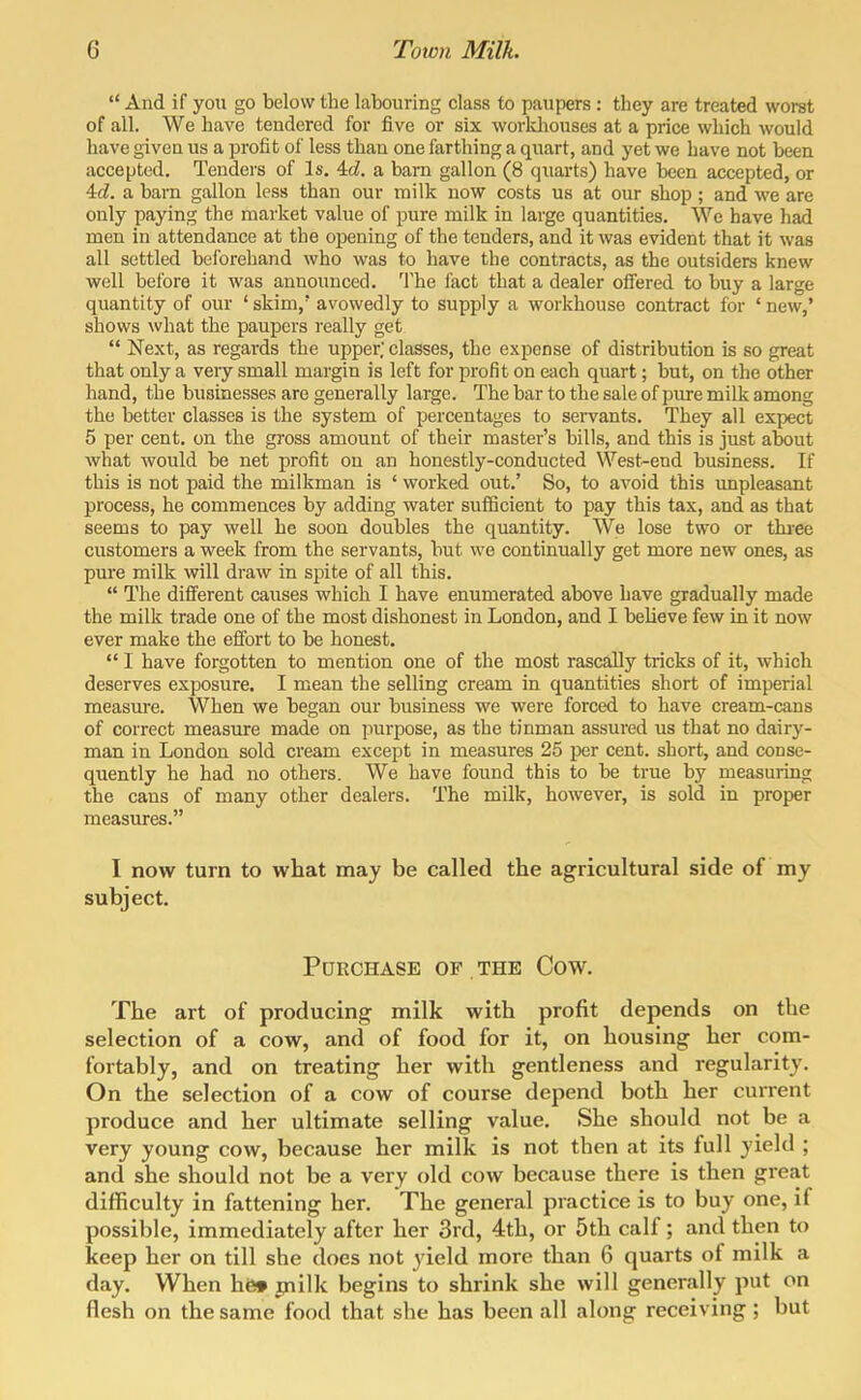  And if you go below the labouring class to paupers : they are treated worst of all. We have tendered for five or six workliouses at a price which would have given us a profit of less than one farthing a quart, and yet we have not been accepted. Tenders of Is. ^d. a barn gallon (8 quarts) have been accepted, or 4:d. a barn gallon less than our milk now costs us at our shop; and we are only paying the market value of pure milk in large quantities. We have had men in attendance at the opening of the tenders, and it was evident that it was all settled beforehand who was to have the contracts, as the outsiders knew well before it was announced. The fact that a dealer offered to buy a large quantity of our ' skim,' avowedly to supply a workhouse contract for ' new,' shows what the paupers really get  Next, as regards the upper,' classes, the expense of distribution is so great that only a very small margin is left for profit on each quart; but, on the other hand, the businesses are generally large. The bar to the sale of pure milk among the better classes is the system of percentages to servants. They all expect 5 per cent, on the gross amount of their master's bills, and this is just about what would be net profit on an honestly-conducted West-end business. If this is not paid the milkman is ' worked out.' So, to avoid this impleasant process, he commences by adding water sufficient to pay this tax, and as that seems to pay well he soon doubles the quantity. We lose two or thi-ee customers a week from the servants, but we continually get more new ones, as pure milk will draw in spite of all this.  The different causes which I have enumerated above have gradually made the milk trade one of the most dishonest in London, and I believe few in it now ever make the effort to be honest. *' I have forgotten to mention one of the most rascally tricks of it, which deserves exposure. I mean the selling cream in quantities short of imperial measure. When we began our business we were forced to have cream-cans of correct measure made on purpose, as the tinman assured us that no dairy- man in London sold cream except in measures 25 ])Qr cent, short, and conse- quently he had no others. We have found this to be true by measuring the cans of many other dealers. The milk, however, is sold in proper measures. I now turn to what may be called the agricultural side of my subject. Purchase of the Cow. The art of producing milk with profit depends on the selection of a cow, and of food for it, on housing her com- fortably, and on treating her with gentleness and regularity. On the selection of a cow of course depend both her current produce and her ultimate selling value. She should not be a very young cow, because her milk is not then at its full yield ; and she should not be a very old cow because there is then great difficulty in fattening her. The general practice is to buy one, if possible, immediately after her 3rd, 4th, or 5th calf; and then to keep her on till she does not yield more than 6 quarts of milk a day. When hfe» jnilk begins to shrink she will generally put on flesh on the same food that she has been all along receiving; but