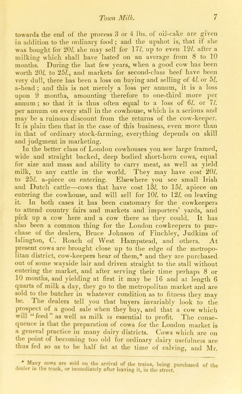 towards the end of the process 3 or 4 lbs. of oil-cake are given in addition to the ordinary food ; and the upshot is, that if she was bought for 20Z. she may sell for 11L up to even 19Z. after a milking which shall have lasted on an average from 8 to 10 months. During the last few years, when a good cow has been worth 20Z. to 2bl., and markets for second-class beef have been very dull, there has been a loss on buying and selling of 4Z. or bl. a-head ; and this is not merely a loss per annum, it is a loss upon 9 months, amounting therefore to one-third more per annum ; so that it is thus often equal to a loss of 6Z. or 11. per annum on every stall in the cowhouse, which is a serious and may be a ruinous discount from the returns of the cow-keeper. It is plain then that in the case of this business, even more than in that of ordinary stock-farming, everything depends on skill and judgment in marketing. In the better class of London cowhouses you see large framed, wide and straight backed, deep bodied short-horn cows, equal for size and mass and ability to carry meat, as well as yield milk, to any cattle in the world. They may have cost 20Z, to 25Z. a-piece on entering. Elsewhere you see small Irish and Dutch cattle—cows that have cost 13Z. to 15Z, apiece on entering the cowhouse, and will sell for lOZ. to i2Z. on leaving it. In both cases it has been customary for the cowkeepers to attend country fairs and markets and importers' yards, and pick up a cow here and a cow there as they could. It has also been a common thing for the London cowkeepers to pur- chase of the dealers, Bruce Johnson of Finchley, Judkins of Islington, C. Roach of West Hampstead, and others. At present cows are brought close up to the edge of the metropo- litan district, cow-keepers hear of them,* and they are purchased out of some wayside lair and driven straight to the stall without entering the market, and after serving their time perhaps 8 or 10 months, and yielding at first it may be 16 and at length 6 quarts of milk a day, they go to the metropolitan market and are sold to the butcher in whatever condition as to fitness they may be. The dealers tell you that buyers invariably look to the prospect of a good sale when they buy, and that a cow which will feed as well as milk is essential to profit. The conse- quence is that the preparation of cows for the London market is a general practice in many dairy districts. Cows which are on the point of l>ecoming too old Un ordinary dairy usefulness are thus fed so as to be half fat at the time of calving, and Mr. • Many cowg are wdd on the arrival of the trains, being purchased of tlio dealer in the truck, or iuiniediately after leaving it, in the btreet.