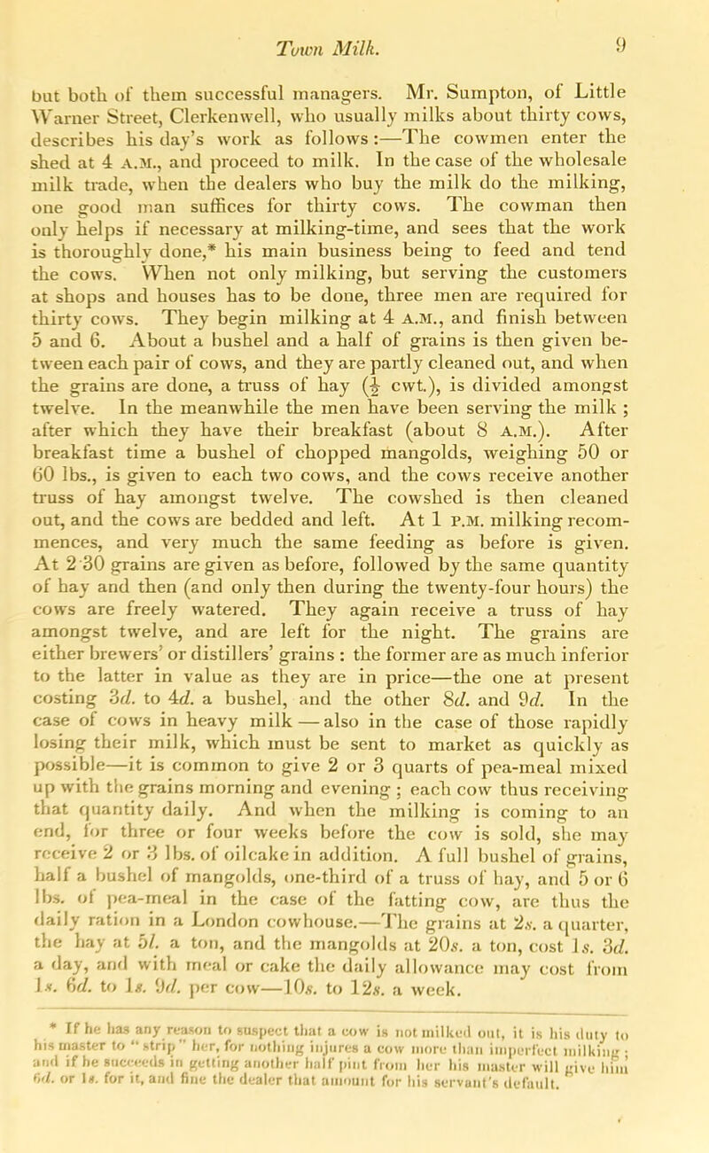 but both ol them successful managers. Mr, Sumpton, of Little Warner Street, Clerkenwell, who usually milks about thirty cows, describes his day's work as follows :—The cowmen enter the shed at 4 a.m., and proceed to milk. In the case of the wholesale milk trade, when the dealers who buy the milk do the milking, one good man suffices for thirty cows. The cowman then only helps if necessary at milking-time, and sees that the work is thoroughly done,* his main business being to feed and tend the cows. When not only milking, but serving the customers at shops and houses has to be done, three men are required for thirty cows. They begin milking at 4 A.M., and finish between 5 and 6. About a bushel and a half of grains is then given be- tween each pair of cows, and they are partly cleaned out, and when the grains are done, a truss of hay cwt.), is divided amongst twelve. In the meanwhile the men have been serving the milk ; after which they have their breakfast (about 8 A.M.). After breakfast time a bushel of chopped mangolds, weighing 50 or 60 lbs., is given to each two cows, and the cows receive another truss of hay amongst twelve. The cowshed is then cleaned out, and the cows are bedded and left. At 1 P.M. milking recom- mences, and very much the same feeding as before is given. At 2 30 grains are given as before, followed by the same quantity of hay and then (and only then during the twenty-four hours) the cows are freely watered. They again receive a truss of hay amongst twelve, and are left for the night. The grains are either brewers' or distillers' grains : the former are as much inferior to the latter in value as they are in price—the one at present costing 2)d. to Ad. a bushel, and the other 8cZ. and ^d. In the case of cows in heavy milk—also in the case of those rapidly losing their milk, which must be sent to market as quickly as possible—it is common to give 2 or 3 quarts of pea-meal mixed up with the grains morning and evening ; each cow thus receiving that quantity daily. And when the milking is coming to an end, for three or four weeks before the cow is sold, she may receive 2 or 3 lbs. of oilcake in addition, A full bushel of grains, half a bushel of mangolds, (me-third of a truss of hay, and 5 or 6 lbs, ot pea-meal in the case of the fatting cow, are thus the daily ration in a London cowhouse.—The grains at 2,v. a quarter, the hay at bl. a ton, and the mangokls at 20s. a ton, cost Is. a day, and with meal or cake the daily allowance may cost from Ix. (id. to 1*. 'Jd. per cow—10*. to I2s. a week, * If he has any reason to suspect that a cow is not inilked oiil, it is his iluiy to his master to strip her, for uothiii-^ itijiires a cow iiiorf than inipLTlcct niilkinL' ■ and if he sucr.-eds in getting another liiilf pint from her his nia.ster will uive hini r,fi. or I«. for It, and fine the dealer that amount for his servant's default.
