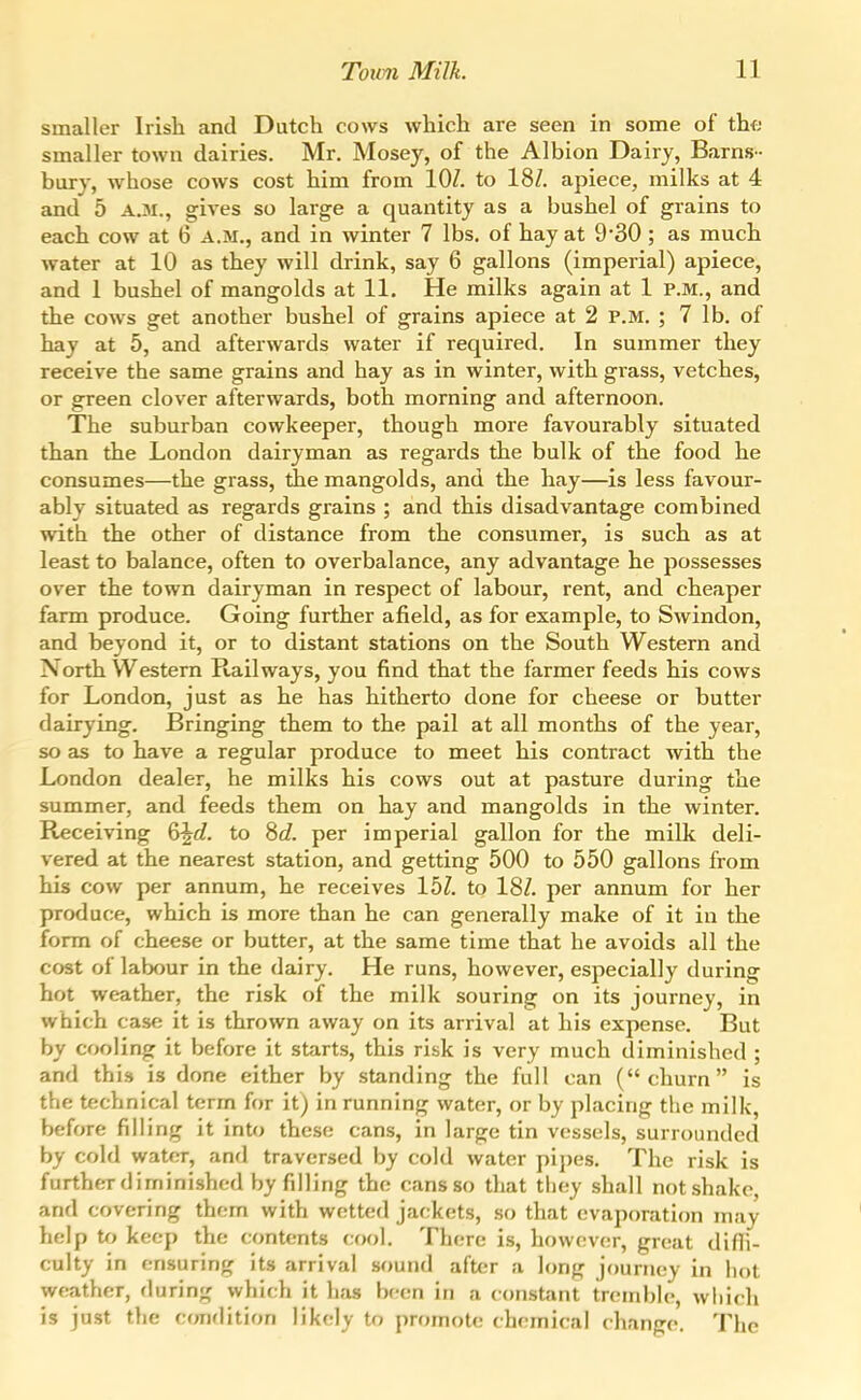 smaller Irish and Dutch cows which are seen in some of the- smaller town dairies. Mr. Mosey, of the Albion Dairy, Barns- bury, whose cows cost him from lOZ. to 18Z. apiece, milks at 4 and 5 A.M., gives so large a quantity as a bushel of grains to each cow at 6 A.M., and in winter 7 lbs. of hay at 930; as much water at 10 as they will drink, say 6 gallons (imperial) apiece, and 1 bushel of mangolds at 11. He milks again at 1 P.M., and the cows get another bushel of grains apiece at 2 P.M. ; 7 lb. of hay at 5, and afterwards water if required. In summer they receive the same grains and hay as in winter, with grass, vetches, or green clover afterwards, both morning and afternoon. The suburban cowkeeper, though more favourably situated than the London dairyman as regards the bulk of the food he consumes—the grass, die mangolds, and the hay—is less favour- ably situated as regards grains ; and this disadvantage combined with the other of distance from the consumer, is such as at least to balance, often to overbalance, any advantage he possesses over the town dairyman in respect of labour, rent, and cheaper farm produce. Going further afield, as for example, to Swindon, and beyond it, or to distant stations on the South Western and North Western Railways, you find that the farmer feeds his cows for London, just as he has hitherto done for cheese or butter dairying. Bringing them to the pail at all months of the year, so as to have a regular produce to meet his contract with the London dealer, he milks his cows out at pasture during the summer, and feeds them on hay and mangolds in the winter. Receiving 6^c?. to ^d. per imperial gallon for the milk deli- vered at the nearest station, and getting 500 to 550 gallons from his cow per annum, he receives 15Z. to 18Z. per annum for her produce, which is more than he can generally make of it in the form of cheese or butter, at the same time that he avoids all the cost of labour in the dairy. He runs, however, especially during hot weather, the risk of the milk souring on its journey, in which case it is thrown away on its arrival at his expense. But by cooling it before it starts, this risk is very much diminished ; and this is done either by standing the full can (churn is the technical term for it) in running water, or by placing the milk, before filling it into these cans, in large tin vessels, surrounded by cold water, and traversed by cold water pipes. The risk is further diminished by filling the cans so that they shall not shake, and covering them with wetted jackets, so that evaporation may lielp to keep the contents cool. There is, however, great difli- culty in ensuring its arrival sound after a long journey in hot weather, during which it has been in a constant tremble, which is just the conflition likely to promote chemical change. The