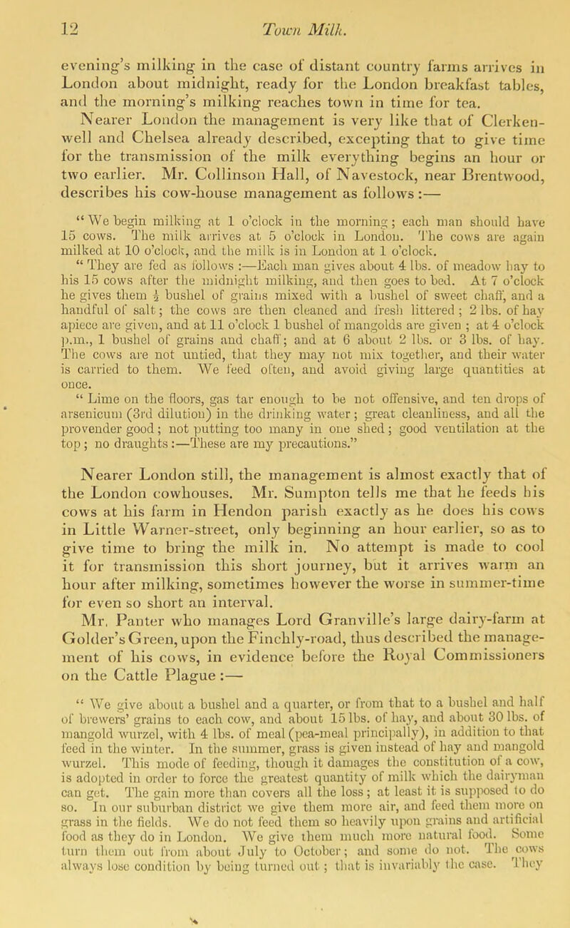 evening's milking in the case of distant country farms arrives in London about midnight, ready for the London breakfast tables, and the morning's milking reaches town in time for tea. Nearer London the management is very like that of Clerken- well and Chelsea already described, excepting that to give time for the transmission of the milk everything begins an hour or two earlier. Mr. Collinson Hall, of Navestock, near Brentwood, describes his cow-house management as follows:— We begin milking at 1 o'clock in the morning; each man should have 15 cows. The milk arrives at 5 o'clock in London. The cows are again milked at 10 o'clock, and the milk is in London at 1 o'clock.  They are fed as i'ollows :—Each man gives about 4 lbs. of meadow hay to his 15 cows after the midnight milking, and then goes to bed. At 7 o'clock he gives them i bushel of grains mixed with a bushel of sweet chaff, and a handful of salt; the cows are then cleaned and fresh littered; 2 lbs. of hay apiece are given, and at 11 o'clock 1 bushel of mangolds are given ; at 4 o'clock ]).m., 1 bushel of grains and chaff; and at 6 about 2 lbs. or 3 lbs. of hay. The cows are not untied, that they may not mix together, and their water is carried to them. We feed often, and avoid giving large quantities at once.  Lime on the floors, gas tar enough to be not offensive, and ten di-ops of arsenicuni (3rd dilution) in the drinking water; great cleanliness, and all the provender good; not putting too many in one shed; good ventilation at the top; no draughts:—These are my precautions. Nearer London still, the management is almost exactly that of the London cowhouses. Mr. Surapton tells me that he feeds his cows at his farm in Hendon parish exactly as he does his cows in Little Warner-street, only beginning an hour earlier, so as to give time to bring the milk in. No attempt is made to cool it for transmission this short journey, but it arrives warm an hour after milking, sometimes however the worse in summer-time for even so short an interval. Mr, Panter who manages Lord Granville's large dairy-farm at Golder's Green, upon the Finchly-road, thus described the manage- ment of his cows, in evidence before the Royal Commissioners on the Cattle Plague :—  We give about a bushel and a quarter, or from that to a bushel and half of brewers' grains to each cow, and about 15 lbs. of hay, and about 30 lbs. of mangold wurzel, with 4 lbs. of meal (pea-meal princiiially), in addition to that feed in the winter. In the summer, grass is given instead of hay and mangold wurzel. This mode of feeding, though it damages the constitution of a cow, is adopted in order to force the gre;xtest quantity of milk which the dairyman can get. The gain more than covers all the loss; at least it is supposed to do so. In our suburban district we give them more air, and feed them more on grass in the fields. We do not feed them so heavily upon grains and artificial food as they do in London. We give them much more natural food. Some turn them out from about July to October; and some do not. The^cows always lose condition by being turned out; tliat is invariably ihc case. They