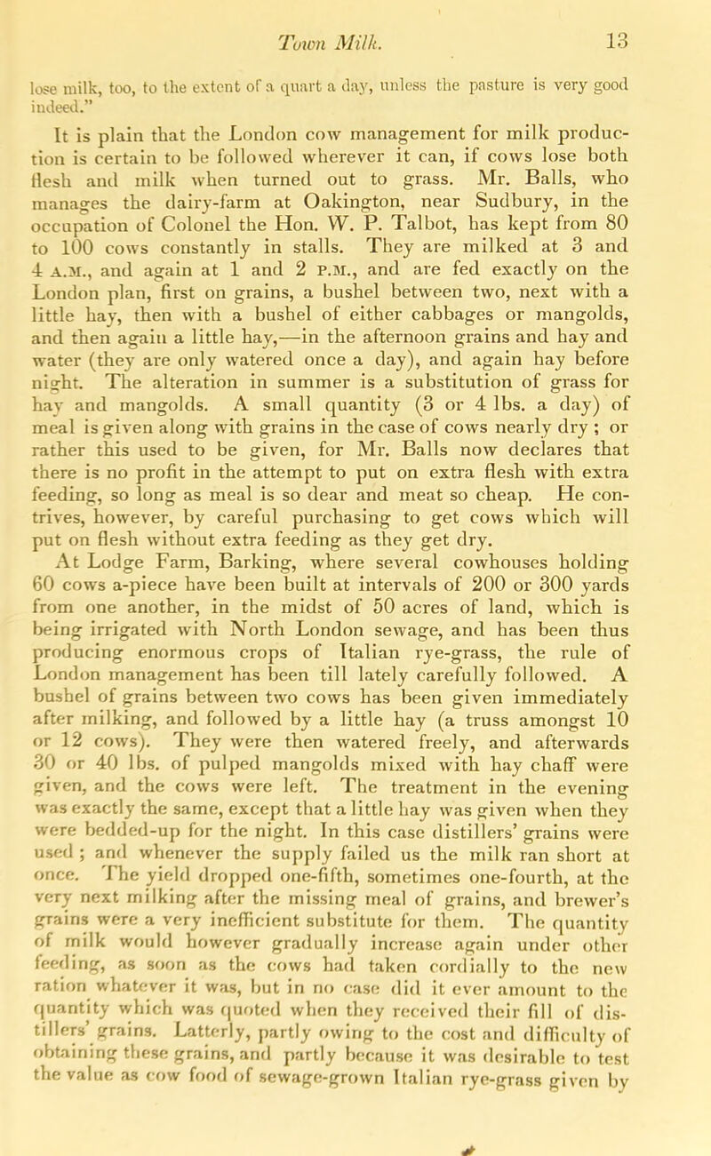 lose milk, too, to the extent oF a quart a day, unless the pasture is very good iudee<l. It is plain that the London cow management for milk produc- tion is certain to be followed wherever it can, if cows lose both tlesh and milk when turned out to grass. Mr. Balls, who manages the dairy-farm at Oakington, near Sudbury, in the occupation of Colonel the Hon, W. P. Talbot, has kept from 80 to 100 cows constantly in stalls. They are milked at 3 and 4 A.M., and again at 1 and 2 P.M., and are fed exactly on the London plan, first on grains, a bushel between two, next with a little hay, then with a bushel of either cabbages or mangolds, and then again a little hay,—in the afternoon grains and hay and water (they are only watered once a day), and again hay before night. The alteration in summer is a substitution of grass for hav and mangolds. A small quantity (3 or 4 lbs. a day) of meal is given along with grains in the case of cows nearly dry ; or rather this used to be given, for Mr. Balls now declares that there is no profit in the attempt to put on extra flesh with extra feeding, so long as meal is so dear and meat so cheap. He con- trives, however, by careful purchasing to get cows which will put on flesh without extra feeding as they get dry. At Lodge Farm, Barking, where several cowhouses holding 60 cows a-piece have been built at intervals of 200 or 300 yards from one another, in the midst of 50 acres of land, which is being irrigated with North London sewage, and has been thus producing enormous crops of Italian rye-grass, the rule of London management has been till lately carefully followed. A bushel of grains between two cows has been given immediately after milking, and followed by a little hay (a truss amongst 10 or 12 cows). They were then watered freely, and afterwards 30 or 40 lbs. of pulped mangolds mixed with hay chaff were given, and the cows were left. The treatment in the evening was exactly the same, except that a little hay was given when they were bedded-up for the night. In this case distillers' grains were used ; and whenever the supply failed us the milk ran short at once. The yield dropped one-fifth, sometimes one-fourth, at the very next milking after the missing meal of grains, and brewer's grains were a very inefficient substitute for them. The quantity of milk would however gradually increase again under other feeding, as soon as the cows had taken cordially to the new ration whatever it was, but in no case did it ever amount to the quantity which was (|uoted when they received their fill of dis- tillers' jjrains. Latterly, partly owinfj to the cost and difficulty of obtaining these grains, and partly because it was desirable to test the value as cow food of sewage-grown Italian rye-grass given by
