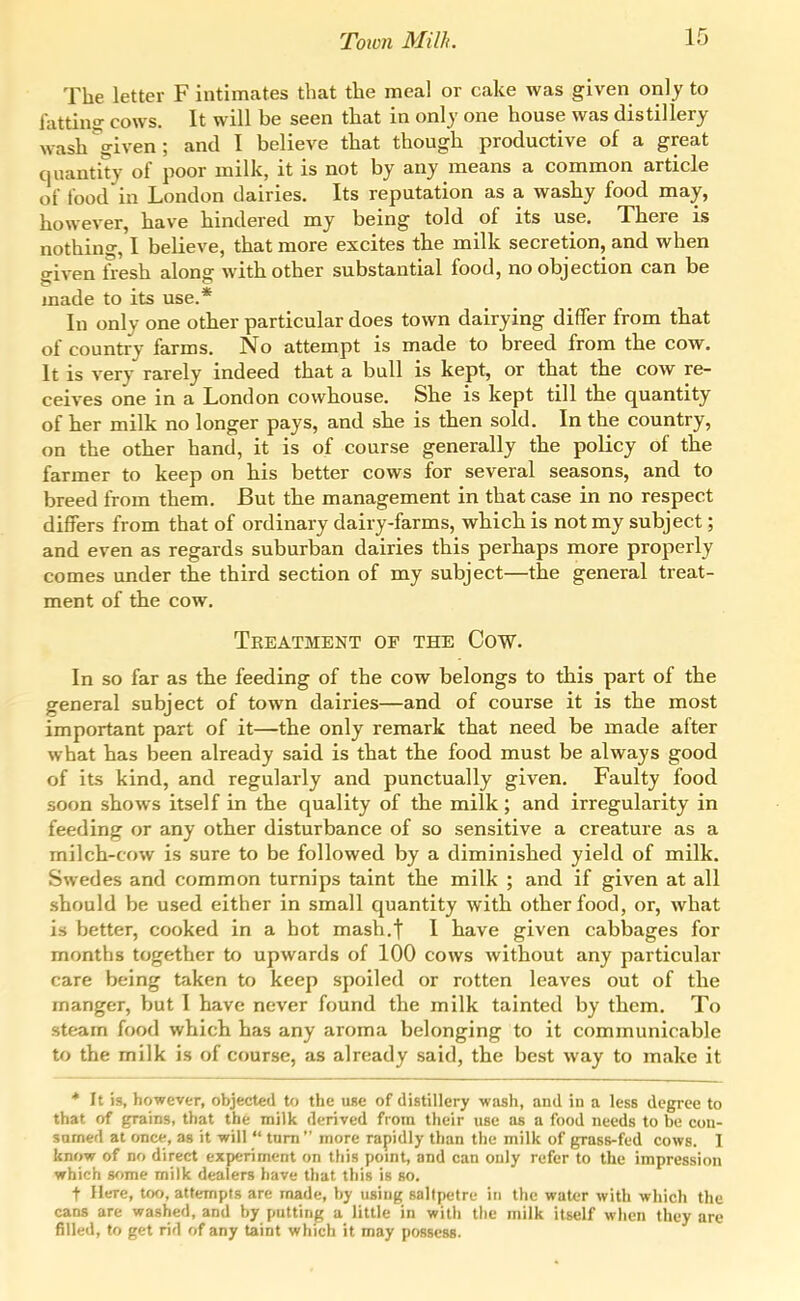 The letter F intimates that the meal or cake was given only to fatting cows. It will be seen that in only one house was distillery wash^iven; and I believe that though productive of a great quantity of poor milk, it is not by any means a common article of food in London dairies. Its reputation as a washy food may, however, have hindered my being told of its use. There is nothing, I believe, that more excites the milk secretion, and when o-iven fresh along with other substantial food, no objection can be made to its use.* In only one other particular does town dairying differ from that of country farms. No attempt is made to breed from the cow. It is very rarely indeed that a bull is kept, or that the cow re- ceives one in a London cowhouse. She is kept till the quantity of her milk no longer pays, and she is then sold. In the country, on the other hand, it is of course generally the policy of the farmer to keep on his better cows for several seasons, and to breed from them. But the management in that case in no respect differs from that of ordinary dairy-farms, which is not my subject; and even as regards suburban dairies this perhaps more properly comes under the third section of my subject—the general treat- ment of the cow. Treatment of the Cow. In so far as the feeding of the cow belongs to this part of the general subject of town dairies—and of course it is the most important part of it—the only remark that need be made after what has been already said is that the food must be always good of its kind, and regularly and punctually given. Faulty food soon shows itself in the quality of the milk; and irregularity in feeding or any other disturbance of so sensitive a creature as a milch-cow is sure to be followed by a diminished yield of milk. Swedes and common turnips taint the milk ; and if given at all should be used either in small quantity with other food, or, what is better, cooked in a hot mash.t I have given cabbages for months together to upwards of 100 cows without any particular care being taken to keep spoiled or rotten leaves out of the manger, but I have never found the milk tainted by them. To steam food which has any aroma belonging to it communicable to the milk is of course, as already said, the best way to make it * It is, however, objected to the ufse of distillery wash, and in a less degree to that of grains, that the milk derived from their use as a food needs to be con- satned at once, as it will  turn  more rapidly than the milk of grass-fed cows. I know of no direct experiment on this pomt, and can only refer to the impression which some milk dealers have that this is so. t Here, too, attempts are made, by using saltpetre in tlie water with which the cans are washed, and by putting a little in with tlie milk itself when they are filled, to get rid of any taint which it may possess.