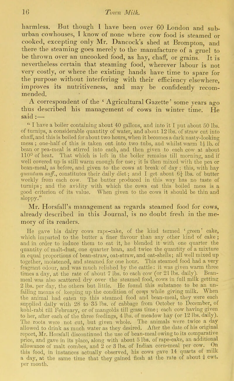 harmless. But though I have been over 60 London and sub- urban cowhouses, I know of none where cow food is steamed or cooked, excepting only Mr. Dancock's shed at Brompton, and there the steaming goes merely to the manufacture of a gruel to be thrown over an uncooked food, as hay, chaff, or grains. It is nevertheless certain that steaming food, wherever labour is not very costly, or where the existing hands have time to spare for the purpose without interfering with their efficiency elsewhere, improves its nutritiveness, and may be confidently recom- mended. A correspondent of the ' Agricultural Gazette' some years ago thus described his management of cows in winter time. He said :—  I have a boiler containing about 40 gallons, and into it I put about 50 lbs. of turnips, a considerable quantity of water, and about 12 lbs. of straw cut into cliaff, and this is boiled for about two hours, when it becomes a dark nasty-looking mess ; one-half of this is taken out into two tubs, and whilst warm I5 lb. of bean or pea-meal is stirred into each, and then given to each cow at about 110° of heat. That which is left in the boiler remains till morning, and if well covered up is still warm enough for use; it is then mixed with the pea or bean-meal, as before, and given to the cows at break of day ; this, with hay quantum suff., constitutes their daily diet; and I get about 63- lbs. of butter weekly from each cow. The butter produced in this way has no taste of turnips; and the avidity with which the cows eat this boiled mess is a good criterion of its value. When given to the cows it should be thin and sloppy. Mr. Horsfall's management as regards steamed food for cows, already described in this Journal, is no doubt fresh in the me- mory of its readers. He gave his dairy cows rape-cake, of the kind termed 'green' cake, which imparted to the butter a finer flavour than any other kind of cake ; and in order to induce them to eat it, he blended it with one quarter the quantity of malt-dust, one quarter bran, and twice the quantity of a mixture in equal proportions of bean-straw, oat-straw, and oat-shells; all well mixed up together, moistened, and steamed for one hour. This steamed food had a very fragrant odour, and Avas much relished by the cattle: it was given warm three times a day, at the rate of about 7 lbs. to each cow (or 21 lbs. daily). Bean- meal was also scattered dry over the steamed food, cows in full milk getting 2 lbs. per day, the others but little. He found this substance to be an un- failing means of keeping up the condition of covys while giving milk. When the animal had eaten up this steamed food and bean-meal, they were each supplied daily with 28 to 35 lbs. of cabbage from October to December, of kohl-rabi till February, or of mangolds till grass time; each cow having given to her, after each of the three feedings, 4 Ihs. of meadow hay (or 12 lbs. daily). The roots were not cut, but given whole. The animals were twice a day allowed to drink as much water as they desired. After the date of his original report, Mr. Horsfall discontinued the use of bean-meal owing to its comparative price, and gave in its place, along with about 5 lbs. of rape-cake, an additional allowance of malt combes, and 2 or 3 lbs. of Indian corn-meal per cow. On this food, in instances actually observed, his cows gave 14 quarts of milk a day, at the same time that they gained flesh at the rate of about i cwt. per month.