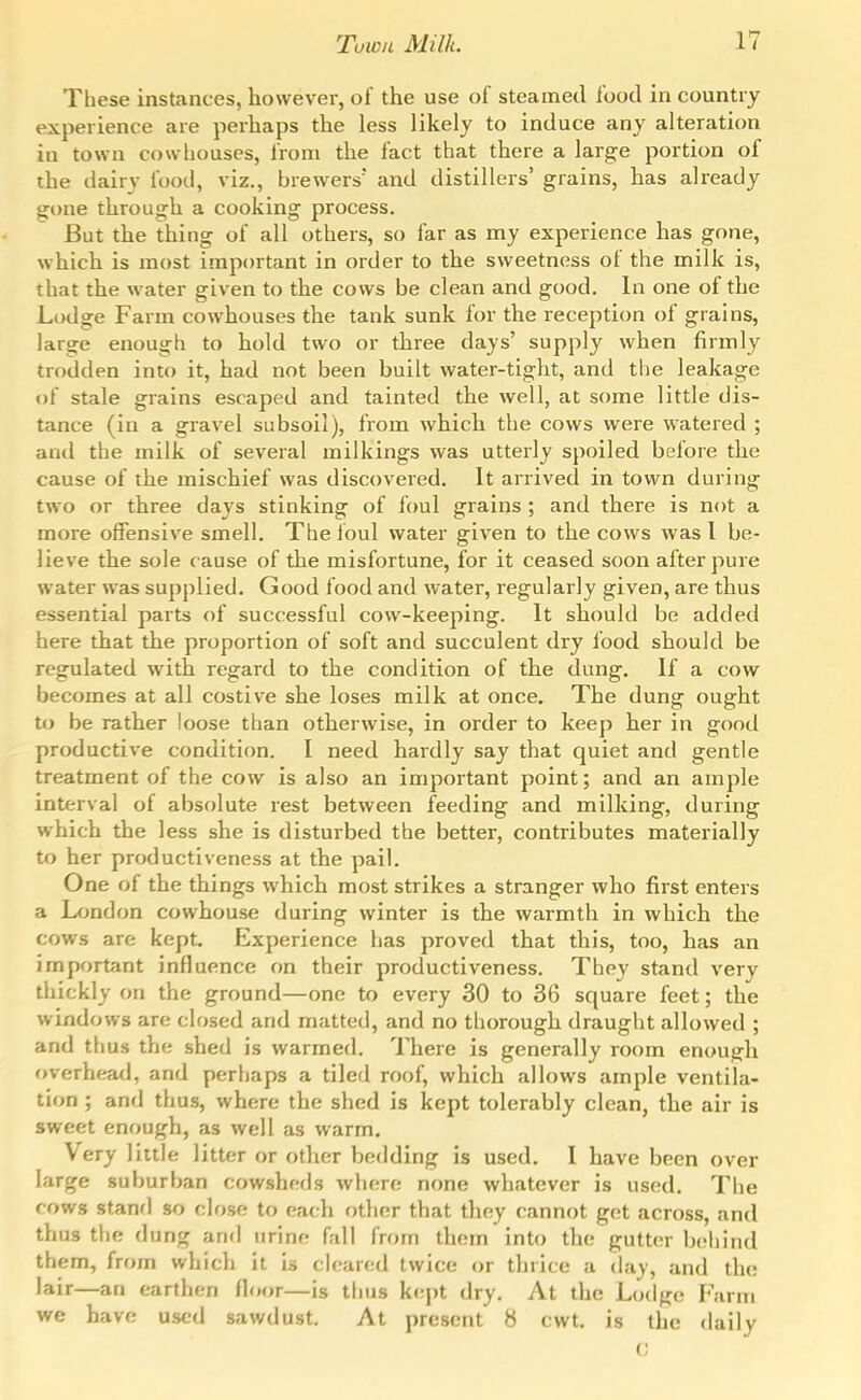These instances, however, of the use of steamed food in country experience are perhaps the less likely to induce any alteration in town cowhouses, from the fact that there a large portion of the dairy food, viz., brewers and distillers' grains, has already gone through a cooking process. But the thing of all others, so far as my experience has gone, which is most important in order to the sweetness of the milk is, that the water given to the cows be clean and good. In one of the Lodge Farm cowhouses the tank sunk for the reception of grains, large enough to hold two or three days' supply when firmly trodden into it, had not been built water-tight, and the leakage of stale grains escaped and tainted the well, at some little dis- tance (in a gravel subsoil), from which the cows were watered ; ami the milk of several milkings was utterly spoiled before the cause of the mischief was discovered. It arrived in town during two or three days stinking of foul grains ; and there is not a more offensive smell. The foul water given to the cows was I be- lieve the sole cause of the misfortune, for it ceased soon after pure water was supplied. Good food and water, regularly given, are thus essential parts of successful cow-keeping. It should be added here that the proportion of soft and succulent dry food should be regulated with regard to the condition of the dung. If a cow becomes at all costive she loses milk at once. The dung ought to be rather loose than otherwise, in order to keep her in good productive condition. I need hardly say that quiet and gentle treatment of the cow is also an important point; and an ample interval of absolute rest between feeding and milking, during which the less she is disturbed the better, contributes materially to her productiveness at the pail. One of the things which most strikes a stranger who first enters a Ixmdon cowhouse during winter is the warmth in which the cows are kept. Experience has proved that this, too, has an important influence on their productiveness. They stand very tliickly on the ground—one to every 30 to 36 square feet; the windows are closed and matted, and no thorough draught allowed ; and thus the shed is warmed. There is generally room enough overhead, and perhaps a tiled roof, which allows ample ventila- tion ; and thus, where the shed is kept tolerably clean, the air is sweet enough, as well as warm. Very little litter or other bedding is used. I have been over large suburban cowsheds where none whatever is used. The rows stanfl so close to each other that they cannot get across, and thus the dung and urine fall from them into the gutter behind them, from which it is cleared twice or thrice a day, and the lair—an earthen floor—is thus kept dry. At the Lodge r'arm we have used sawdust. At present 8 cwt. is the daily V,