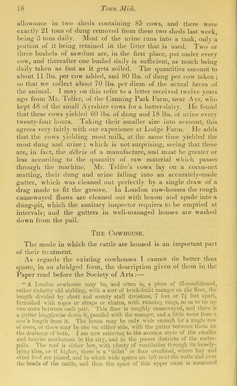 allowance in two sheds containinq^ 85 cows, and there were exactly 21 tons of dung removed from these two sheds last week, being 3 tons daily. Most of the urine runs into a tank, only a portion of it being retained in the litter that is used. Two or three bushels of sawdust are, in the first place, put under every cow, and thereafter one bushel daily is sufficient, as much being dally taken as fast as it gets soiled. The quantities amount to about 11 lbs, per cow added, and 80 lbs. of dung per cow taken ; so that we collect about 70 lbs. per diem of the actual faeces of the animal. I may on this refer to a letter received twelve years ago from Mr. Telfer, of the Canning Park Farm, near Ayr, who kept 48 of the small Ayrshire cows for a butter-dairy. He found that these cows yielded 60 lbs. of dung and 18 lbs. of urine every twenty-four hours. Taking their smaller size into account, this agrees very fairly with our experience at Lodge Farm. He adds that the cows yielding most milk, at the same time yielded the most dung and urine ; which is not surprising, seeing that these are, in fact, the debris of a manufacture, and must be greater or less accortling to the quantity of raw material which passes through the machine. Mr. Teller's cows lay on a cocoa-nut matting, their dung and urine falling into an accurately-made gutter, which was cleaned out jierfectly by a single draw of a drag made to fit the groove. In London cow-houses the rough causewayed floors aa-e cleaned out with besom and spade into a dung-pit, which the sanitary inspector requires to be emptied at intervals; and the gutters in well-managed houses are washed down from the pail. The Cowhouse. The mode in which the cattle are housed is an important part of their treatment. As regards the existing cowhouses I cannot do better than quote, in an abridged form, the description given ol them in the Paper read before the Society of Arts:—  A Loudon cowhouse may be, and often is, a piece of ill-conditiout'd, rather ricketty old stabling, witli a sort of bi-ick-built manger on the floor, the length divided by short and scanty stall divisions, 7 feet or 7^ feet apart, furnished with ropes or straps or chains, with rnnniug rings, so as to tie np two cows between each pair. This ilooi- is roughly causewayed, and there is a gutter lengthwise down it, parallel with the manger, and a little more tlian a cow's length from it. The house may be only wide enough lor a single row of cows, or tliei-e may be one on cither side, with the gutter between them lor the drainage of both, I am now referring to the average style of the t^nialk-r and iulerior cowhouses in the city, and in the poorer districts of the metro- polis. The roof is either low, with plenty of ventilation tlirough its loosely- lying tiles, or if higher, there is a 'tallet' or floor overhead, where hay and other IVi'xl are placed, and in which wide spaces are left next the walls and over the heads of the cattle, and then the space of this upiicr room is measured