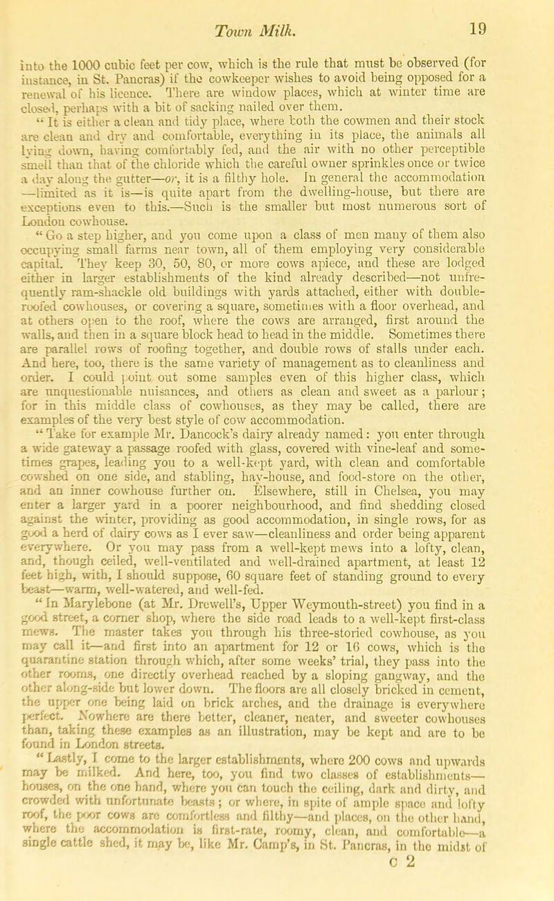 into the 1000 cubic feet per cow, which is the rule that must be observed (for instance, in St. Paucras) if the cowkeeper wishes to avoid being opposed for a renewal of his licence. There are window places, which at winter time are close.1, perhaps with a bit of sacking nailed over them.  It is either a clean and tidy place, where both the cowmen and their stock are clean and dry and comfortable, everything in its place, the animals all lying down, having comfortably fed, and the air with no other perceptible sinell than that of the chloride which tlie careful owner sprinkles once or twice a day along the gutter—or, it is a filtliy hole. In general the accommodation —limited as it is—is quite apart from tlie dwelling-house, but there are exceptions even to this.—Such is the smaller but most numerous sort of London cowhouse.  Go a step higher, and you come upon a class of men many of them also occupying small farms near town, all of them employing very considerable capital. They keep 30, 50, 80, or more cows apiece, and these are lodged either in larger establishments of the kind already described—not unfre- quently ram-shackle old buildings with yards attached, either with double- roofed cowhouses, or covering a square, sometimes with a floor overhead, and at others oi)en to the roof, where the cows are arranged, first around the walls, aud then in a square block head to head in the middle. Sometimes there are parallel rows of roofing together, and double rows of stalls under each. And here, too, there is the same variety of management as to cleanliness and order. I could ).oint out some samples even of this higher class, which are unquestionable nuisances, and others as clean and sweet as a parlour; for in this middle class of cowhouses, as they may be called, there are examples of the very best style of cow accommodation.  Take for example Mr. Dancock's dairy already named: you enter through a %ride gateway a passage roofed with glass, covered with vine-leaf and some- times graijes, leading you to a well-kept yard, with clean and comfortable cowshed on one side, and stabling, hay-house, and food-store on the other, and an inner cowhouse further on. Elsewhere, still in Chelsea, you may enter a larger yard in a poorer neighbourhood, and find shedding closed against the winter, providing as good accommodation, in single rows, for as good a herd of dairy cows as I ever saw—cleanliness and order being apparent everywhere. Or you may pass from a well-kept mews into a lofty, clean, and, though ceiled, well-ventilated and well-drained apartment, at least 12 feet high, with, I should suppose, 60 square feet of standing groimd to every beast—warm, well-watered, and well-fed.  In Marylebone (at Mr. Drewell's, Upper Weymouth-street) you find in a good street, a comer shop, where the side road leads to a well-kept first-class rnews. The master takes you through his tbree-storicd cowhouse, as you may call it—and first into an apartment for 12 or 16 cows, which is the quarantine station through which, after some weeks' trial, they pass into the other rooms, one directly overhead reached by a sloping gangway, aud the other al(jng-.side but lower down. The floors are all closely bricked in cement, the upper one being laid on brick arches, and the drainage is everywhere perfect Nowhere are there better, cleaner, neater, and sweeter cowhouses than, taking these examples a.s an illustration, may be kept and aro to be found in London streets. Lastly, I come to the larger establishracnts, where 200 cows and upwards may be milked. And here, too, you find two classes of establishments— hou-seg, on the one hand, where you can touch the ceiling, dark and dirty, and crowderl with unfortunate beasts; or where, in spite of ample space and lofty roof, the poor cows arc comfortless and filthy—and places, on tiie other liAud, where the accommodation is first-rate, roomy, clean, and comfortable—a single cattle shed, it may be, like Mr. Camp's, in St. Pancras, in the midit of c 2