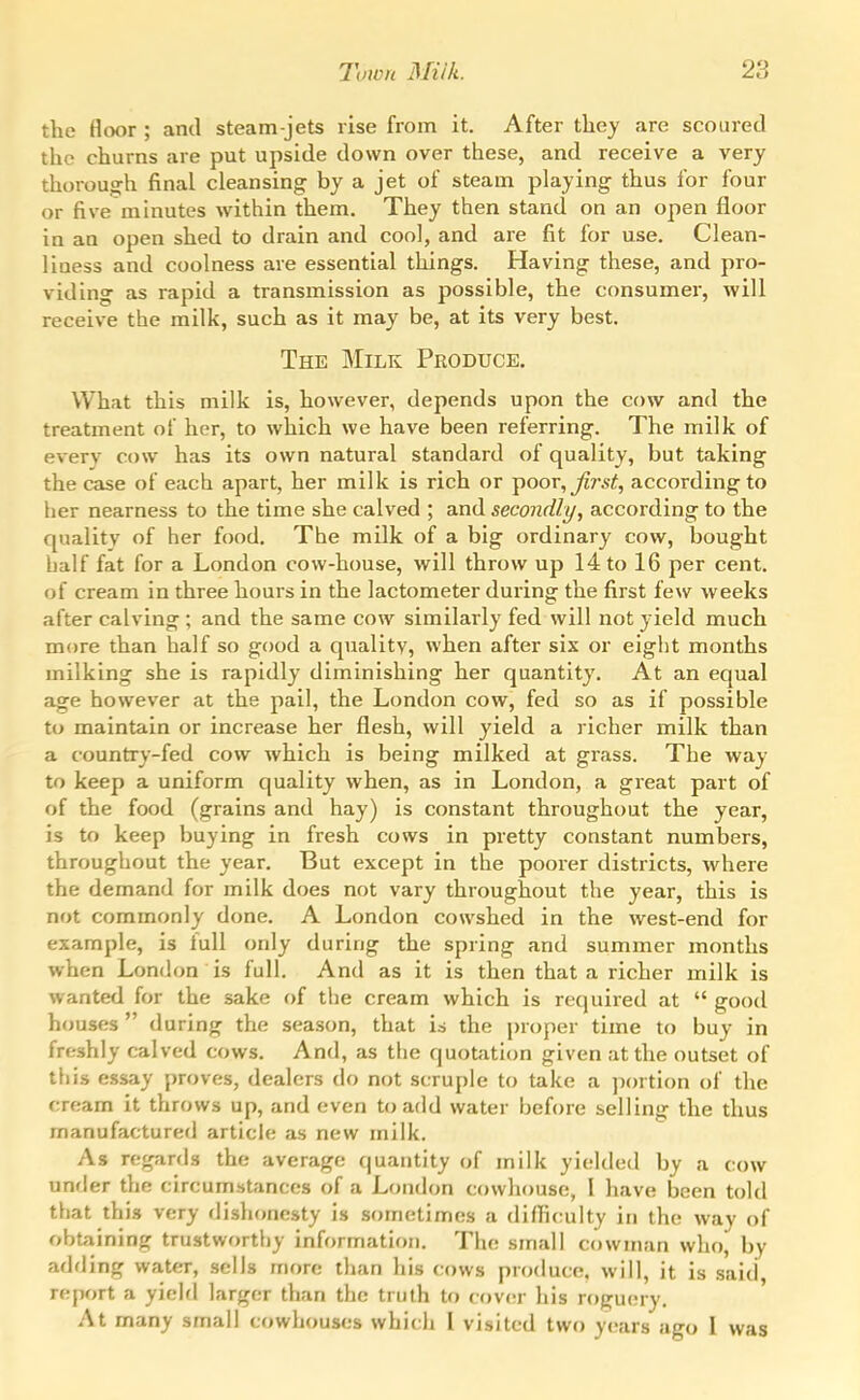 the floor ; and steam-jets rise from it. After thej arc scoured the churns are put upside down over these, and receive a very thorough final cleansing by a jet of steam playing thus for four or five minutes within them. They then stand on an open floor in an open shed to drain and coo], and are fit for use. Clean- liness and coolness are essential things. Having these, and pro- viding as rapid a transmission as possible, the consumer, will receive the milk, such as it may be, at its very best. The Milk Produce. What this milk is, however, depends upon the cow and the treatment of her, to which we have been referring. The milk of every cow has its own natural standard of quality, but taking the case of each apart, her milk is rich or poor, Jirst, according to her nearness to the time she calved ; and secondly, according to the quality of her food. The milk of a big ordinary cow, bought half fat for a London cow-house, will throw up 14 to 16 per cent, of cream in three hours in the lactometer during the first few weeks after calving ; and the same cow similarly fed will not yield much more than half so good a quality, when after six or eight months milking she is rapidly diminishing her quantity. At an equal age however at the pail, the London cow, fed so as if possible to maintain or increase her flesh, will yield a richer milk than a country-fed cow which is being milked at grass. The way to keep a uniform quality when, as in London, a great part of of the food (grains and hay) is constant throughout the year, is to keep buying in fresh cows in pretty constant numbers, througliout the year. But except in the poorer districts, where the demand for milk does not vary throughout the year, this is not commonly done. A London cowshed in the west-end for example, is full only during the spring and summer months when London is full. And as it is then that a richer milk is wanted for the sake of the cream which is required at  good houses  during the season, that is the proper time to buy in freshly calved cows. And, as the quotation given at the outset of this essay proves, dealers do not scruple to take a ])ortion of the cream It throws up, and even to add water before selling the thus manufactured article as new milk. As regards the average quantity of milk yielded by a cow under the circumstances of a London cowhouse, I have been told that this very dishonesty is sometimes a difficulty in the way of obtaining trustworthy information. The small cowman who, by adding water, sells more than his cows produce, will, it is said, report a yiehl larger than the truth to cover his roguery. At many small cowhouses which I visited two years ago I was
