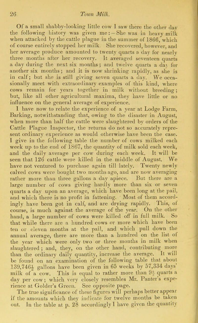 Of a small shabby-looking little cow I saw there the other day the following history was given me: — She was in heavy milk when attacked by the cattle plague in the summer of 1866, which of course entirely stopped her milk She recovered, however, and her average produce amounted to twenty quarts a day for nearly three months after her recovery. It averaged seventeen quarts a day during the next six months ; and twelve quarts a da) for another six months; and it is now shrinking rapidly, as she is in calf; but she is still giving seven quarts a day. We occa- sionally meet with extraordinary examples of this kind, where cows remain for years together in milk without breeding; but, like all other agricultural maxima, they have little or no influence on the general average of experience. I have now to relate the experience of a year at Lodge Farm, Barking, notwithstanding that, owing to the disaster in August, when more than half the cattle were slaughtered by orders of the Cattle Flague Inspector, the returns do not so accurately repre- sent ordinary experience as would otherwise have been the case. I give in the following table the number of cows milked each week up to the end of 1867, the quantity of milk sold each week, and the daily average per cow during each week. It will be seen that 126 cattle were killed in the middle of August. We have not ventured to purchase again till lately. Twenty newly calved cows were bought two months ago, and are now averaging rather more than three gallons a day apiece. But there are a large number of cows giving hardly more than six or seven quarts a day upon an average, which have been long at the pail, and which there is no profit in fattening. Most of them accord- ingly have been got in calf, and are drying rapidly. This, of course, is much against the average of the year. On the other hand, a large number of cows were killed off in full milk. So that while there are a hundred cows or more which have been ten or eleven months at the pail, and which pull down the annual average, there are more than a hundred on the list of the year which were only two or three months in milk when slaughtered ; and, they, on the other hand, contributing more than the ordinary daily quantity, increase the average. It will be found on an examination of the following table that about 139,746^ gallons have been given in 65 weeks by 57,334 days' milk of a cow. This is equal to rather more than 9] quarts a day per cow; which very closely resembles Mr. Banter's expe- rience at Golder's Green. See opposite page. The true significance of these figures will perhaps better appear if the amounts which they indicate for twelve months be taken out. In the table at p. 28 accordingly I have given the quantity