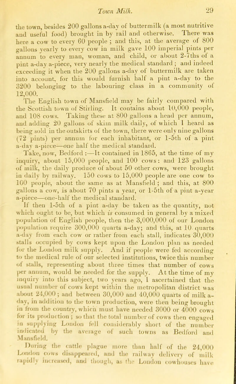 the town, besides 200 gallons ca-day of buttermilk (a most nutritive and useful food) brought in by rail and otherwise. There was here a cow to every 60 people ; and this, at the average of 800 gallons yearly to every cow in milk gave 100 imperial pints per annum to every man, woman, and child, or aljout 2-7 ths of a pint a-day a-piece, very nearly the medical standard ; and indeed exceeding it when the 200 gallons a-day of buttermilk are taken into account, for this would furnish half a pint a-day to the 3200 belonging to the labouring class in a community of 12,000. The English town of Mansfield may be fairly compared with the Scottish town of Stirling. It contains about 10,000 people, and 108 cows. Taking these at 800 gallons a head per annum, and adding 20 gallons of skim milk daily, of which 1 heard as being sold in the outskirts of the town, there were only nine gallons (72 pints) per annum lor each inhabitant, or 1-5th of a pint a-day a-piece—one half the medii al standard. Take, now, Bedford :—It contained in 1865, at the time of my inquiry, about 15,000 people, and 100 cows: and 123 galhms of milk, the daily produce of about 50 other cows, were brought in daily by railway. 150 cows to 15,000 people are one cow to 100 people, about the same as at Mansfield ; and this, at 800 gallons a cow, is about 70 pints a year, or l-5th of a pint a-year a-piece—one-half the medical standard. If then l-5th of a pint a-day be taken as the quantity, not which ought to be, but which is consumed in general by a mixed population of English people, then the 3,000,000 of our London population require 300,000 quarts a-day; and this, at 10 quarts a-day from each cow or rather from each stall, indicates 30,000 stalls occupied by cows kept upon the London plan as needed for the London milk supply. And if people were fed according to the medical rule of our selected institutions, twice this number of stalls, representing about three times that number of cows |)er annum, would be needed for the supply. At the time of my inquiry into this subject, two years ago, 1 ascertained that the usual number of cows kept witliin the metropolitan district was aix)ut 24,000 ; and between 30,000 and 40,000 quarts of milk a- day, in addition to the town production, were then being brought in frojn the c<juntry, which must have needed 3000 or 4000 cows for its production; so that the total nundx;r of cows then engaged in supplyinjr London fell considerably short of the number indicated by the average of such towns as Bedford and Mansfield. During tlie rattle plague more than half of the 24,000 Londf>n cows disaj)peaifd, and the railway delivery of milk rapidly increased, and thougli, as (.lie Londcm c<nvhouses have