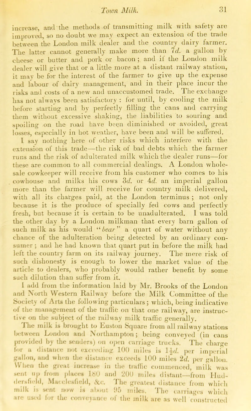 increase, and the methods of transmitting milk with safety arc improved, so no doubt we may expect an extension of tlie trade between the London milk dealer and the country dairy farmer. The latter cannot generally make more than Id. a gallon by cheese or butter and pork or bacon; and if the London milk dealer will give that or a little more at a distant lailway station, it may be for the interest of the farmer to give up the expense and labour of dairy management, and in their place incur the risks and costs of a new and unaccustomed trade. The exchange has not always been satisfactory : for until, by cooling the milk before starting and by perfectly filling the cans and carrying them without excessive shaking, the liabilities to souring and spoiling on the road have be^n diminished or avoided, great losses, especially in hot weather, have been and will be suffered. I say nothing here of other risks which interfere with the extension of this trade—the risk of bad debts which the farmer runs and the risk of adulterated milk which the dealer runs—for these are common to all commercial dealings. A London whole- sale cowkeeper will receive from his customer who comes to his cowhouse and milks his cows 3c/. or 4c?. an imperial gallon more than the farmer will receive for country milk delivered, with all its charges paid, at the London terminus ; not only because it is the produce of specially fed cows and perfectly fresh, but because it is certain to be unadulterated. I was told the other day by a London milkman that every barn gallon of such milk as his would //ear a quart of water without any chance of the adulteration being detected by an ordinary con- sumer ; and he had known that quart put in before the milk had left the country farm on its railway journey. The mere risk of such dishonesty is enough to lower the market value of the article to dealers, who probably would rather benefit by some such dilution than suffer from it. I add from the information laid by Mr. Brooks of the London and North Western Railway before the Milk Committee of the Society of Arts the following particulars; which, being indicative of tlie management of the traffic on that one railway, are instruc- tive on the subject of the railway milk traffic generally. The milk is brought to Euston Square from all railway stations Ijctween London and Northampton; being conveyed (in cans j)rovided by the senders) on oj)en carriage trucks. The charge for a distance not ex(c(;<lin}r 100 miles is \^d. per imperial gallon, and when the distance exceeds 100 miles 2(/. per frallon. When the great increase in the traffic commenced, milk was .sent up from j)laces W) and 200 miles distant—from Ihul- (ier.sfi(rld, Mat clesfield, 6cc. The «realt!st disUince from which niilk is s<!nt now is about !I5 miles. The carriages which are used for the conveyand: of the milk are as well constru(!ted