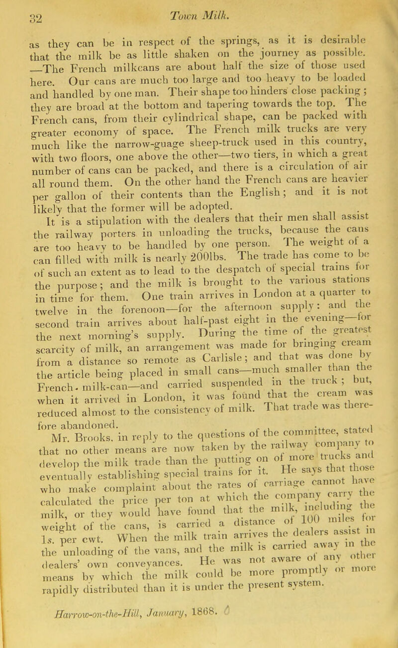 as they can be in respect of the springs, as it is desIrai,lo that the milk be as little shaken on the journey as possible. The French milkcans are about half the size of those used here. Our cans are much too large and too heavy to be loaded and handled by one man. Their shape too hinders close packing ; they are broad at the bottom and tapering towards the top. The French cans, from their cylindrical shape, can be packed with greater economy of space. The French milk trucks are very much like the narrow-guage sheep-truck used m this country, with two floors, one above the other—two tiers, in which a great number of cans can be packed, and there is a circulation of air all round them. On the other hand the French cans are heavier per gallon of their contents than the English ; and it is not likely that the former will be adopted. It is a stipulation with the dealers that their men shall assist the railway porters in unloading the trucks, because the cans are too heavy to be handled by one person. The weight ot a can filled with milk is nearly 2001bs. The trade has come to be <,f such an extent as to lead to the despatch ot special trains lor the purpose ; and the milk is brought to the various statums in time for them. One train arrives in London at a quarter to twelve in the forenoon—for the afternoon supply: antl the second train arrives about half-past eight in the e^;enmg-lor the next morning's supply. During the time of the greatest scarcity of milk, an arrangement was made lor bringmg cream from a distance so remote as Carlisle; and that was done by the article being placed in small cans-much smaller than the French-milk-can-and carried suspended in the truck, but, when it arrived in London, it was found that the cream was deduced almost to the consistency of milk. That trade was there- llf Bt,kf in reply to the questions of the committee, stated that no other means^'re now taken by the -Iway com^^^^^^^^^^ develop the milk trade than the putting on ^^^^'^^''^'^'^^^^ eventuLllv establishing special trams for it. He says tha ri^ose who make complaint about the rates of carr,age cannot ha^e calculated the price per ton at which the --pany any the milk, or they would have found that the milk, ^-^^^^^ weight of the cans, is carried a distance ol 100 '^'^.^ » 1. per cwt. When the milk train arrives the dealers assist in he Unloading of the vans, and the milk is carried away in .lealers' own conveyances. He was not aware ol any <r^ means by which the milk could be more promptly o, mou. rapidly distributed than it is under the present system. Harrow-on-the-Biily January, 1868.