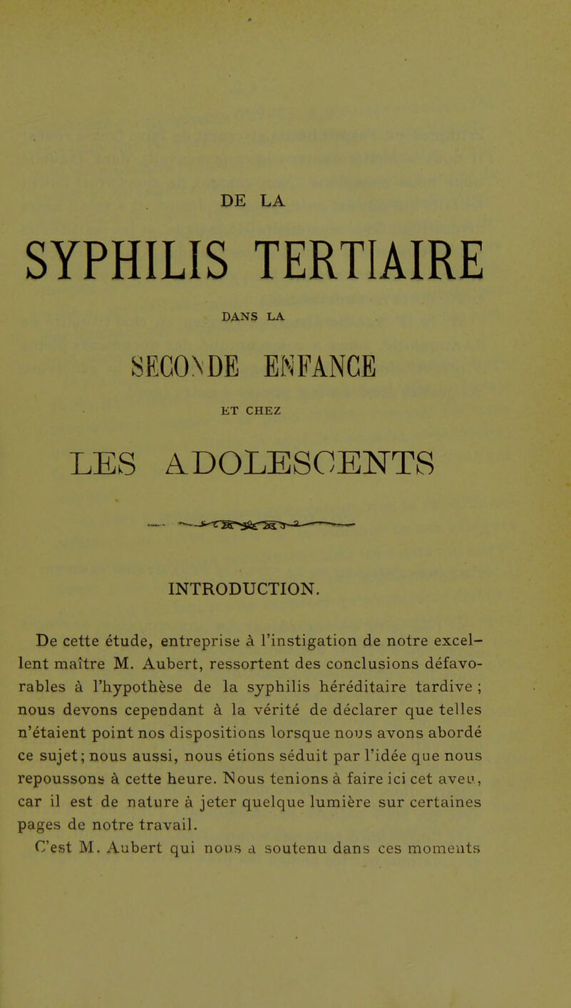 DE LA SYPHILIS TERTIAIRE DANS LA SECONDE ENFANCE ET CHEZ LES ADOLESCENTS INTRODUCTION. De cette étude, entreprise à l'instigation de notre excel- lent maître M. Aubert, ressortent des conclusions défavo- rables à l'hypothèse de la syphilis héréditaire tardive ; nous devons cependant à la vérité de déclarer que telles n'étaient point nos dispositions lorsque nous avons abordé ce sujet; nous aussi, nous étions séduit par l'idée que nous repoussons à cette heure. Nous tenions à faire ici cet aveu, car il est de nature à jeter quelque lumière sur certaines pages de notre travail. C'est M. Aubert qui nous d soutenu dans ces moments