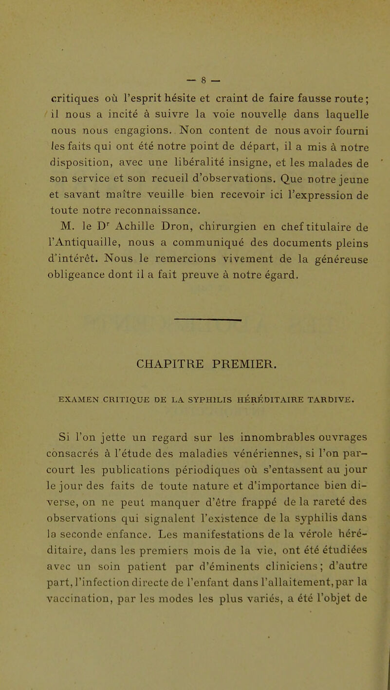 critiques où l'esprit hésite et craint de faire fausse route ; il nous a incité à suivre la voie nouvelle dans laquelle Qous nous engagions. Non content de nous avoir fourni les faits qui ont été notre point de départ, il a mis à notre disposition, avec une libéralité insigne, et les malades de son service et son recueil d'observations. Que notre jeune et savant maître veuille bien recevoir ici l'expression de toute notre reconnaissance. M. le D Achille Dron, chirurgien en chef titulaire de l'Antiquaille, nous a communiqué des documents pleins d'intérêt. Nous le remercions vivement de la généreuse obligeance dont il a fait preuve à notre égard. CHAPITRE PREMIER. EXAMEN CRITIQUE DE LA SYPHILIS HÉRÉDITAIRE TARDIVE. Si l'on jette un regard sur les innombrables ouvrages consacrés à l'étude des maladies vénériennes, si l'on par- court les publications périodiques où s'entassent au jour le jour des faits de toute nature et d'importance bien di- verse, on ne peut manquer d'être frappé de la rareté des observations qui signalent l'existence de la syphilis dans la seconde enfance. Les manifestations de la vérole héré- ditaire, dans les premiers mois de la vie, ont été étudiées avec un soin patient par d'éminents cliniciens; d'autre part, l'infection directe de l'enfant dans l'allaitement,par la vaccination, par les modes les plus variés, a été l'objet de