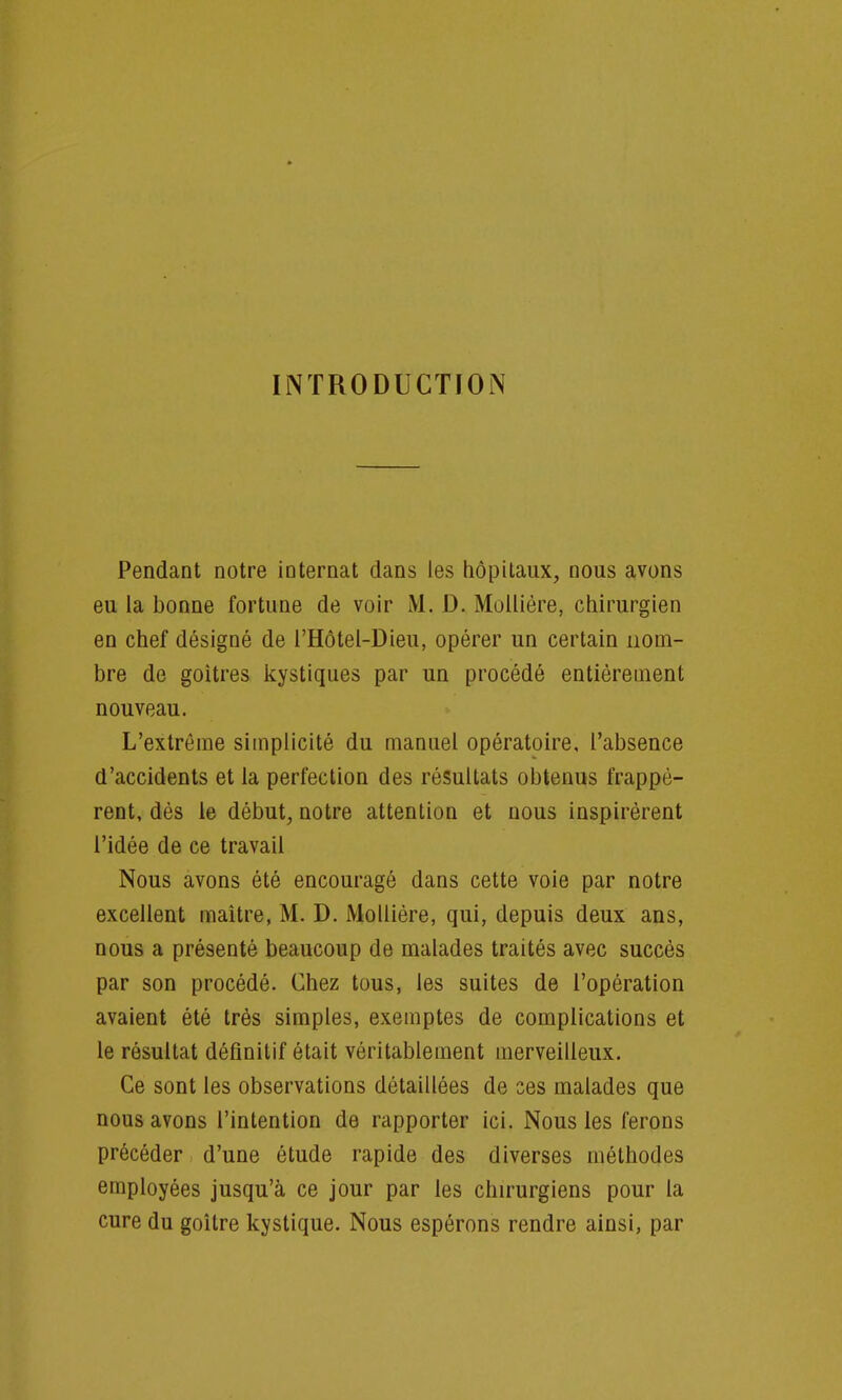 INTRODUCTION Pendant notre internat dans les hôpitaux, nous avons eu la bonne fortune de voir M. D. Molliére, chirurgien en chef désigné de l'Hôtel-Dieu, opérer un certain nom- bre de goitres kystiques par un procédé entièrement nouveau. L'extrême simplicité du manuel opératoire, l'absence d'accidents et la perfection des résultats obtenus frappè- rent, dès le début, notre attention et nous inspirèrent l'idée de ce travail Nous avons été encouragé dans cette voie par notre excellent maitre, M. D. Molliére, qui, depuis deux ans, nous a présenté beaucoup de malades traités avec succès par son procédé. Chez tous, les suites de l'opération avaient été très simples, exemptes de complications et le résultat définitif était véritablement merveilleux. Ce sont les observations détaillées de ses malades que nous avons l'intention de rapporter ici. Nous les ferons précéder d'une étude rapide des diverses méthodes employées jusqu'à ce jour par les chirurgiens pour la cure du goitre kystique. Nous espérons rendre ainsi, par