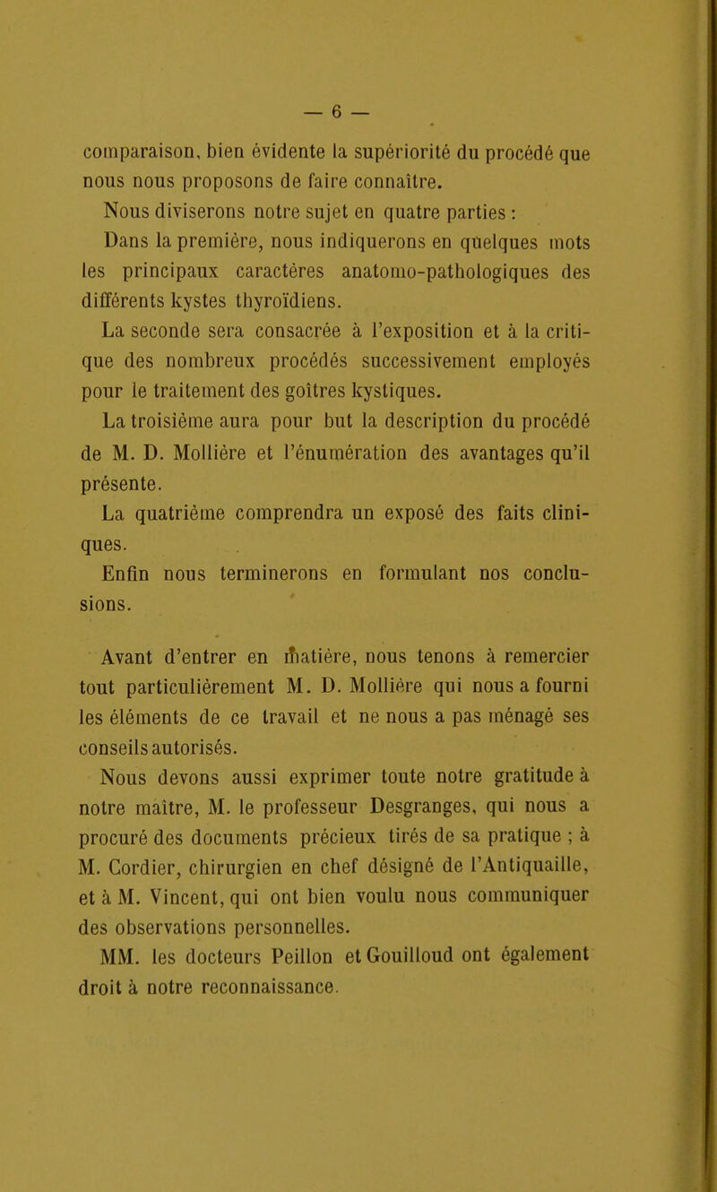 comparaison, bien évidente la supériorité du procédé que nous nous proposons de faire connaître. Nous diviserons notre sujet en quatre parties : Dans la première, nous indiquerons en quelques mots les principaux caractères anatomo-pathologiques des différents kystes thyroïdiens. La seconde sera consacrée à l'exposition et à la criti- que des nombreux procédés successivement employés pour le traitement des goitres kystiques. La troisième aura pour but la description du procédé de M. D. Mollière et rénumération des avantages qu'il présente. La quatrième comprendra un exposé des faits clini- ques. Enfin nous terminerons en formulant nos conclu- sions. Avant d'entrer en n*iatière, nous tenons à remercier tout particulièrement M. D. Mollière qui nous a fourni les éléments de ce travail et ne nous a pas ménagé ses conseils autorisés. Nous devons aussi exprimer toute notre gratitude à notre maître, M. le professeur Desgranges, qui nous a procuré des documents précieux tirés de sa pratique ; à M. Gordier, chirurgien en chef désigné de l'Antiquaille, et à M. Vincent, qui ont bien voulu nous communiquer des observations personnelles. MM. les docteurs Peillon et Gouilloud ont également droit à notre reconnaissance.