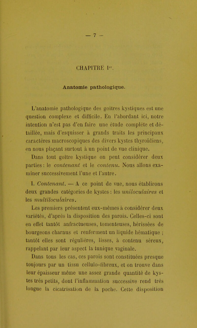 CHAPITRE K Anatomie pathologique. L'aDatomie pathologique des goitres kystiques est une question complexe et difficile. En l'abordant ici, notre intention n'est pas d'en faire une étude complète et dé- taillée, mais d'esquisser à grands traits les principaux caractères macroscopiques des divers kystes thyroïdiens, en nous plaçant surtout à un point de vue clinique. Dans tout goitre kystique on peut considérer deux parties : le contenant et le contenu. Nous allons exa- miner successivement l'une et l'autre. 1. Contenant. — A. ce point de vue, nous établirons deux grandes catégories de kystes : les uniloculaires et les multiloculaires. Les premiers présentent eux-mêmes à considérer deux variétés, d'après la disposition des parois. Celles-ci sont en effet tantôt anfractueuses, tomenteuses, hérissées de bourgeons charnus et renferment un liquide hématique ; tantôt elles sont régulières, lisses, à contenu séreux, rappelant par leur aspect la tunique vaginale. Dans tous les cas, ces parois sont constituées presque toujours par un tissu celluio-libreux, et on trouve dans leur épaisseur même une assez grande quantité de kys- tes très petits, dont l'inflammation successive rend très longue la cicatrisation de la poche. Celte disposition