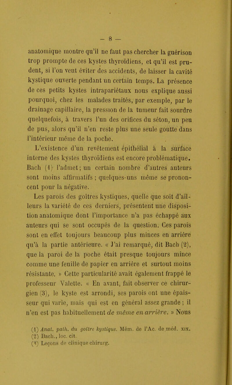 anatomique montre qu'il ne faut pas chercher la guérison trop prompte de ces kystes thyroïdiens, et qu'il est pru- dent, si l'on veut éviter des accidents, de laisser la cavité kystique ouverte pendant un certain temps. La présence de ces petits kystes intrapariétaux nous explique aussi pourquoi, chez les malades traités, par exemple, par le drainage capillaire, la pression de la tumeur fait sourdre quelquefois, à travers l'un des orifices du séton, un peu de pus, alors qu'il n'en reste plus une seule goutte dans l'intérieur même de la poche. L'existence d'un revêtement épithélial à la surface interne des kystes thyroïdiens est encore problématique. Bach (4) l'admet; un certain nombre d'autres auteurs sont moins affînnalifs ; quelques-uns même se pronon- cent pour la négative. Les parois des goitres kystiques, quelle que soit d'ail- leurs la variété de ces derniers, présentent une disposi- tion anatomique dont l'importance n'a pas échappé aux auteurs qui se sont occupés de la question. Ces parois sont en effet toujours beaucoup plus minces en arrière qu'à la partie antérieure. « J'ai remarqué, dit Bach (2), que la paroi de la poche était presque toujours mince comme une feuille de papier en arrière et surtout moins résistante. » Cette particularité avait également frappé le professeur Valette. « En avant, fait observer ce chirur- gien (3), le kyste est arrondi, ses parois ont une épais- seur qui varie, mais qui est en général assez grande ; il n'en est pas habituellement de même en arrière. » Nous (1) Anal. path. du goitre kystique. Mém. de l'Ac. de m éd. xix. (2) Bach., loc. cit. ('■*) Leçons do clinique chirurg.
