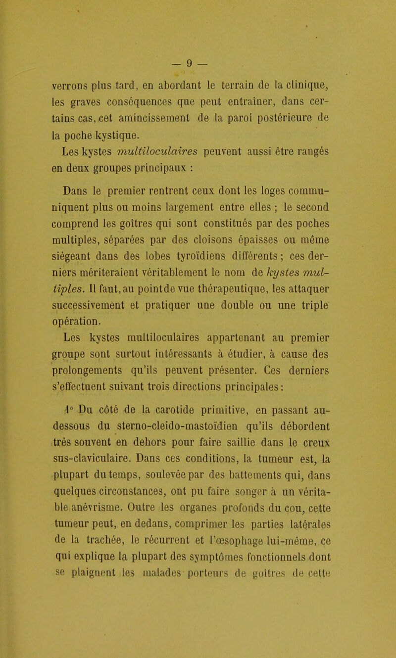 verrons plus tard, en abordant le terrain de la clinique, les graves conséquences que peut entraîner, dans cer- tains cas, cet amincissement de la paroi postérieure de la poche kystique. Les kystes multiloculaires peuvent aussi être rangés en deux groupes principaux : Dans le premier rentrent ceux dont les loges commu- niquent plus ou moins largement entre elles ; le second comprend les goitres qui sont constitués par des poches multiples, séparées par des cloisons épaisses ou même siégeant dans des lobes tyroïdiens différents ; ces der- niers mériteraient véritablement le nom de kystes mul- tiples. Il faut, au pointde vue thérapeutique, les attaquer successivement et pratiquer une double ou une triple opération. Les kystes multiloculaires appartenant au premier groupe sont surtout intéressants à étudier, à cause des prolongements qu'ils peuvent présenter. Ces derniers s'effectuent suivant trois directions principales : 1° Du côté de la carotide primitive, en passant au- dessous du sterno-cleido-mastoïdien qu'ils débordent très souvent en dehors pour faire saillie dans le creux sus-claviculaire. Dans ces conditions, la tumeur est, la plupart du temps, soulevée par des battements qui, dans quelques circonstances, ont pu faire songer à un vérita- ble anévrisme. Outre les organes profonds du cou, cette tumeur peut, en dedans, comprimer les parties latérales de la trachée, le récurrent et l'œsophage lui-même, ce qui explique la plupart des symptômes fonctionnels dont se plaignent les malades porteurs de goitres de cette