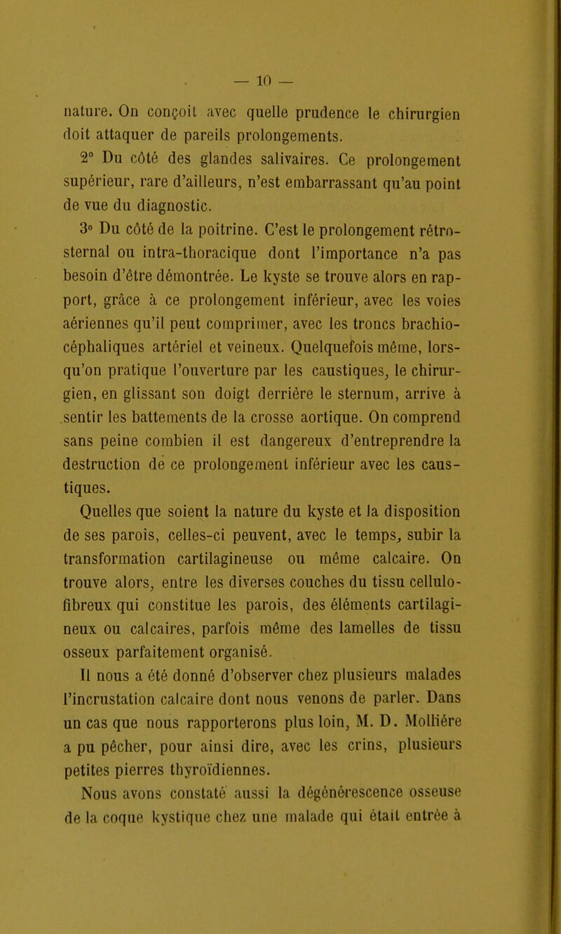 nature. On conçoit avec quelle prudence le chirurgien doit attaquer de pareils prolongements. 2° Du côté des glandes salivaires. Ce prolongement supérieur, rare d'ailleurs, n'est embarrassant qu'au point de vue du diagnostic. 3° Du côté de la poitrine. C'est le prolongement rétrn- sternal ou intra-thoracique dont l'importance n'a pas besoin d'être démontrée. Le kyste se trouve alors en rap- port, grâce à ce prolongement inférieur, avec les voies aériennes qu'il peut comprimer, avec les troncs brachio- céphaliques artériel et veineux. Quelquefois même, lors- qu'on pratique l'ouverture par les caustiques, le chirur- gien, en glissant son doigt derrière le sternum, arrive à sentir les battements de la crosse aortique. On comprend sans peine combien il est dangereux d'entreprendre la destruction dé ce prolongement inférieur avec les caus- tiques. Quelles que soient la nature du kyste et Ja disposition de ses parois, celles-ci peuvent, avec le temps, subir la transformation cartilagineuse ou même calcaire. On trouve alors, entre les diverses couches du tissu cellulo- fibreux qui constitue les parois, des éléments cartilagi- neux ou calcaires, parfois même des lamelles de tissu osseux parfaitement organisé. Il nous a été donné d'observer chez plusieurs malades l'incrustation calcaire dont nous venons de parler. Dans un cas que nous rapporterons plus loin, M. D. Molliére a pu pêcher, pour ainsi dire, avec les crins, plusieurs petites pierres thyroïdiennes. Nous avons constaté aussi la dégénérescence osseuse de la coque kystique chez une malade qui était entrée à
