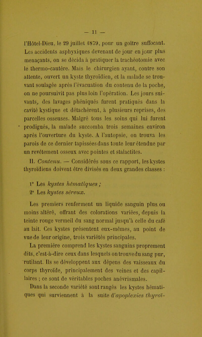 l'Hôtel-Dieu, le 29 juillet 1879, pour un goitre suffocant. Les accidents asphyxiques devenant de jour en jour plus menaçants, on se décida à pratiquer la trachéotomie avec le thermo-cautère. Mais le chirurgien ayant, contre son attente, ouvert un kyste thyroïdien, et la malade se trou- vant soulagée après l'évacuation du contenu de la poche, on ne poursuivit pas plus loin l'opération. Les jours sui- vants., des lavages phéniqués furent pratiqués dans la cavité kystique et détachèrent, à plusieurs reprises, des parcelles osseuses. Malgré tous les soins qui lui furent * prodigués, la malade succomba trois semaines environ après l'ouverture du kyste. A l'autopsie, on trouva les parois de ce dernier tapissées dans toute leur étendue par un revêtement osseux avec pointes et stalactites. IL Contenu. — Considérés sous ce rapport, les kystes thyroïdiens doivent être divisés en deux grandes classes : 1° Les kystes hématiques ; %° Les kystes séreux. Les premiers renferment un liquide sanguin plus ou moins altéré, offrant des colorations variées, depuis la teinte rouge vermeil du sang normal jusqu'à celle du café au lait. Ces kystes présentent eux-mêmes, au point de vue de leur origine, trois variétés principales. La première comprend les kystes sanguins proprement dits, c'est-à-dire ceux dans lesquels on trouve du sang pur, rutilant. Us se développent aux dépens des vaisseaux du corps thyroïde, principalement des veines et des capil- laires ; ce sont de véritables poches anévrismales. Dans la seconde variété sont rangés les kystes hémati- ques qui surviennent à la suite apoplexies thyroï-