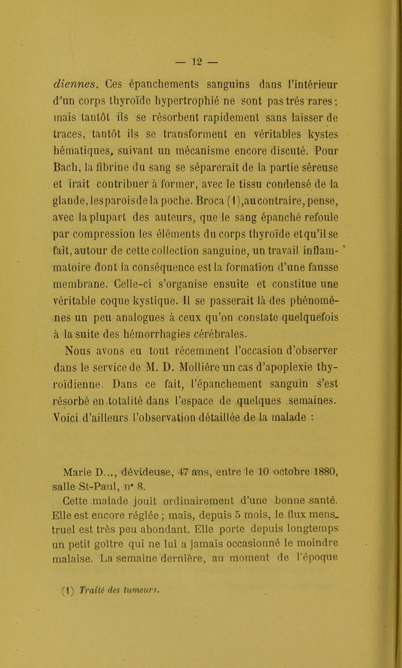 diennes. Ces épanchements sanguins dans l'intérieur d'un corps thyroïde hypertrophié ne sont pas très rares ; mais tantôt ils se résorbent rapidement sans laisser de traces, tantôt ils se transforment en véritables kystes hématiques, suivant un mécanisme encore discuté. Pour Bach, la fibrine du sang se séparerait de la partie séreuse et irait contribuer à former, avec le tissu condensé de la glande, lesparoisde la poche. Broca ( 1 ),aucontraire, pense, avec la plupart des auteurs, que le sang épanché refoule par compression les éléments du corps thyroïde et qu'il se fait, autour de cette collection sanguine, un travail inflam- ' matoire dont la conséquence est la formation d'une fausse membrane. Celle-ci s'organise ensuite et constitue une véritable coque kystique. Il se passerait là des phénomè- nes un peu analogues à ceux qu'on constate quelquefois à la suite des hémorrhagies cérébrales. Nous avons eu tout récemment l'occasion d'observer dans le service de M. D. Mollièreuncas d'apoplexie thy- roïdienne. Dans ce fait, l'épanchement sanguin s'est résorbé en totalité dans l'espace de quelques semaines. Voici d'ailleurs l'observation détaillée de la malade : Marie D..., dévideuse, 47 ans, entre le 10 octobre 1880, salle St-Paul, n* 8. Cette malade jouit ordinairement d'une bonne santé. Elle est encore réglée ; mais, depuis 5 mois, le flux mens_ truel est très peu abondant. Elle porte depuis longtemps un petit goitre qui ne lui a jamais occasionné le moindre malaise. La semaine dernière, au moment de l'époque (1) Traité des tumeurs.