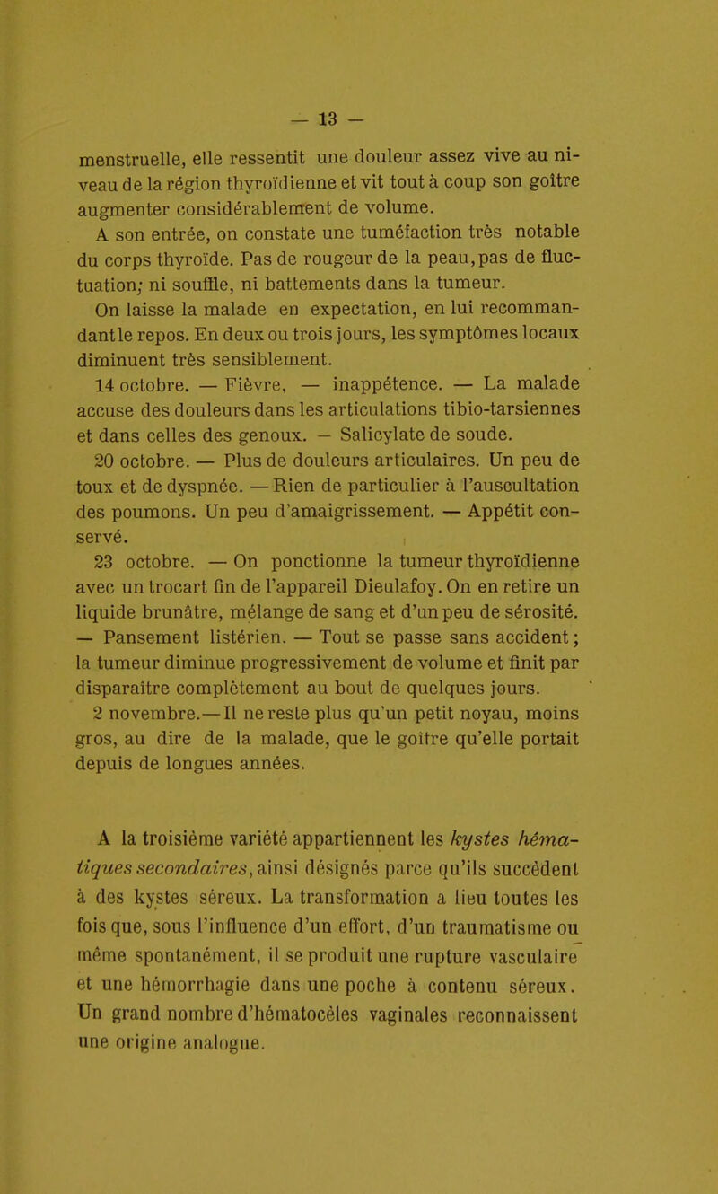 menstruelle, elle ressentit une douleur assez vive au ni- veau de la région thyroïdienne et vit tout à coup son goitre augmenter considérablement de volume. A son entrée, on constate une tuméfaction très notable du corps thyroïde. Pas de rougeur de la peau,pas de fluc- tuation; ni souffle, ni battements dans la tumeur. On laisse la malade en expectation, en lui recomman- dant le repos. En deux ou trois jours, les symptômes locaux diminuent très sensiblement. 14 octobre. — Fièvre, — inappétence. — La malade accuse des douleurs dans les articulations tibio-tarsiennes et dans celles des genoux. — Salicylate de soude. 20 octobre. — Plus de douleurs articulaires. Un peu de toux et de dyspnée. —Rien de particulier à l'auscultation des poumons. Un peu d'amaigrissement. — Appétit con- servé. 23 octobre. — On ponctionne la tumeur thyroïdienne avec un trocart fin de l'appareil Dieulafoy. On en retire un liquide brunâtre, mélange de sang et d'un peu de sérosité. — Pansement listérien. — Tout se passe sans accident ; la tumeur diminue progressivement de volume et finit par disparaître complètement au bout de quelques jours. 2 novembre.— Il ne reste plus qu'un petit noyau, moins gros, au dire de la malade, que le goitre qu'elle portait depuis de longues années. A la troisième variété appartiennent les kystes hêma- iiques secondaires, ainsi désignés parce qu'ils succèdent à des kystes séreux. La transformation a lieu toutes les fois que, sous l'influence d'un effort, d'un traumatisme ou même spontanément, il se produit une rupture vasculairo et une hémorrhagie dans une poche à contenu séreux. Un grand nombre d'hématocèles vaginales reconnaissent une origine analogue.