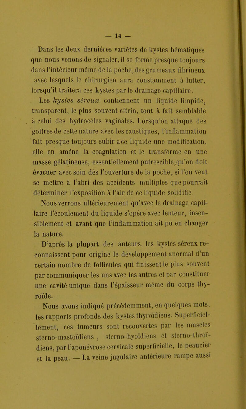 Dans les deux dernièies variétés de kystes hématiques que nous venons de signaler.il se forme presque toujours dans l'intérieur même delà poche, des grumeaux fîbrineux avec lesquels le chirurgien aura constamment à lutter, lorsqu'il traitera ces kystes par le drainage capillaire. Les kystes séreux contiennent un liquide limpide, transparent, le plus souvent citrin, tout à fait semblable à celui des hydrocèles vaginales. Lorsqu'on attaque des goitres de cette nature avec les caustiques, l'inflammation fait presque toujours subir àce liquide une modification, elle en amène la coagulation et le transforme en une masse gélatineuse, essentiellement putrescible,qu'on doit évacuer avec soin dès l'ouverture de la poche, si l'on veut se mettre à l'abri des accidents multiples que pourrait déterminer l'exposition à l'air de ce liquide solidifié Nous verrons ultérieurement qu'avec le drainage capil- laire l'écoulement du liquide s'opère avec lenteur, insen- siblement et avant que l'inflammation ait pu en changer la nature. D'après la plupart des auteurs, les kystes séreux re- connaissent pour origine le développement anormal d'un certain nombre de follicules qui finissent le plus souvent par communiquer les uns avec les autres et par constituer une cavité unique dans l'épaisseur même du corps thy- roïde. Nous avons indiqué précédemment, en quelques mots, les rapports profonds des kystes thyroïdiens. Superficiel- lement, ces tumeurs sont recouvertes par les muscles sterno-mastoïdiens , sterno-hyoïdiens et slerno-throï- diens, par l'aponévrose cervicale superficielle, le peaucier et la peau. — La veine jugulaire antérieure rampe aussi