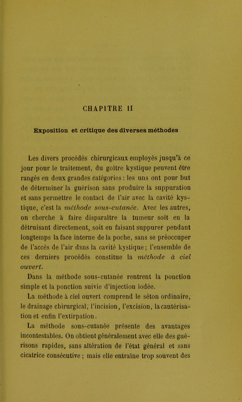 CHAPITRE II Exposition et critique des diverses méthodes Les divers procédés chirurgicaux employés jusqu'à ce jour pour le traitement, du goitre kystique peuvent être rangés en deux grandes catégories : les uns ont pour but de déterminer la guérison sans produire la suppuration et sans permettre le contact de l'air avec la cavité kys- tique, c'est la méthode sous-cutanée. Avec les autres, on cherche à faire disparaître la tumeur soit en la détruisant directement, soit en faisant suppurer pendant longtemps la face interne delà poche, sans se préoccuper de l'accès de l'air dans la cavité kystique ; l'ensemble de ces derniers procédés constitue la méthode à ciel ouvert. Dans la méthode sous-cutanée rentrent la ponction simple et la ponction suivie d'injection iodée. La méthode à ciel ouvert comprend le sèton ordinaire, le drainage chirurgical, l'incision, l'excision, la cautérisa- tion et enfin l'extirpation. La méthode sous-cutanée présente des avantages incontestables. On obtient généralement avec elle des gué- risons rapides, sans altération de l'état général et sans cicatrice consécutive ; mais elle entraine trop souvent des