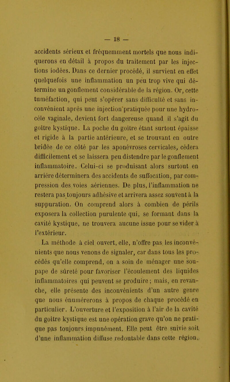 accidents sérieux et fréquemment mortels que nous indi- querons en détail à propos du traitement par les injec- tions iodées. Dans ce dernier procédé, il survient en effet quelquefois une inflammation un peu trop vive qui dé- termine un gonflement considérable de la région. Or, cette tuméfaction, qui peut s'opérer sans difficulté et sans in- convénient après une injectionpratiquée pour une hydro- cèle vaginale, devient fort dangereuse quand il s'agit du goitre kystique. La poche du goitre étant surtout épaisse et rigide à la partie antérieure, et se trouvant en outre bridée de ce côté par les aponévroses cervicales, cédera difficilement et se laissera peu distendre par le gonflement inflammatoire. Celui-ci se produisant alors surtout en arrière déterminera des accidents de suffocation, par com- pression des voies aériennes. De plus, l'inflammation ne restera pas toujours adhésive et arrivera assez souvent à la suppuration. On comprend alors à combien de périls exposera la collection purulente qui, se formant dans la cavité kystique, ne trouvera aucune issue pour se vider à l'extérieur. La méthode à ciel ouvert, elle, n'offre pas les inconvé- nients que nous venons de signaler, car dans tous les pro- cédés qu'elle comprend, on a soin de ménager une sou- pape de sûreté pour favoriser l'écoulement des liquides inflammatoires qui peuvent se produire ; mais, en revan- che, elle présente des inconvénients d'un autre genre que nous énumérerons à propos de chaque procédé en particulier. L'ouverture et l'exposition à l'air de la cavité du goitre kystique est une opération grave qu'on ne prati- que pas toujours impunément. Elle peut être suivie soit d'une inflammation diffuse redoutable dans cette région,