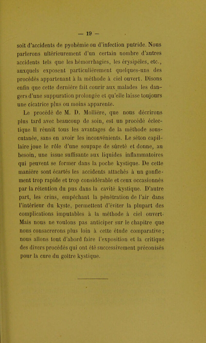 soit d'accidents de pyohémieou d'infection putride. Nous parlerons ultérieurement d'un certain nombre d'autres accidents tels que les hémorrhagies, les érysipèles, etc., auxquels exposent particulièrement quelques-uns des procédés appartenant à la méthode à ciel ouvert. Disons enfin que cette dernière fait courir aux malades les dan- gers d'une suppuration prolongée et qu'elle laisse toujours une cicatrice plus ou moins apparente. Le procédé de M. D. Mollière, que nous décrirons plus tard avec beaucoup de soin, est un procédé éclec- tique Il réunit tous les avantages de la méthode sous- cutanée, sans en avoir les inconvénients. Le séton capil- laire joue le rôle d'une soupape de sûreté et donne, au besoin, une issue suffisante aux liquides inflammatoires qui peuvent se former dans la poche kystique. De cette manière sont écartés les accidents attachés à un gonfle- ment trop rapide et trop considérable et ceux occasionnés par la rétention du pus dans la cavité kystique. D'autre part, les crins, empêchant la pénétration de l'air dans l'intérieur du kyste, permettent d'éviter la plupart des complications imputables à la méthode à ciel ouvert- Mais nous ne voulons pas anticiper sur le chapitre que nous consacrerons plus loin à cette étude comparative ; nous allons tout d'abord faire l'exposition et la critique des divers procédés qui ont été successivement préconisés pour la cure du goitre kystique.