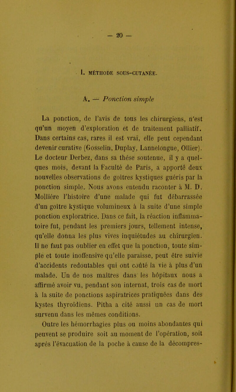 I. MÉTHODE SOUS-CUTANÉE. A. — Ponction simple La ponction, de l'avis de tous les chirurgiens, n'est qu'un moyen d'exploration et de traitement palliatif. Dans certains cas, rares il est vrai, elle peut cependant devenir curative (Gosselin, Duplay, Lannelongue, Ollier). Le docteur Derbez, dans sa thèse soutenue, il y a quel- ques mois, devant la Faculté de Paris, a apporté deux nouvelles observations de goitres kystiques guéris par la ponction simple. Nous avons entendu raconter à M. D. Mollière l'histoire d'une malade qui fut débarrassée d'un goitre kystique volumineux à la suite d'une simple ponction exploratrice. Dans ce fait, la réaction inflamma- toire fut, pendant les premiers jours, tellement intense, qu'elle donna les plus vives inquiétudes au chirurgien. Il ne faut pas oublier en effet que la ponction, toute sim- ple et toute inoffensive qu'elle paraisse, peut être suivie d'accidents redoutables qui ont coûté la vie à plus d'un malade. Un de nos maîtres dans les hôpitaux nous a affirmé avoir vu, pendant son internat, trois cas de mort à la suite de ponctions aspiratrices pratiquées dans des kystes thyroïdiens. Pitha a cité aussi un cas de mort survenu dans les mômes conditions. Outre les hémorrhagies plus ou moins abondantes qui peuvent se produire soit au moment de l'opération, soit après l'évacuation de la poche à cause de la décompres-